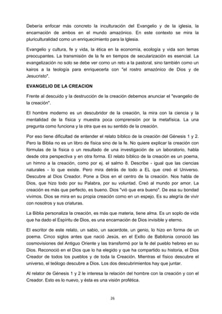 ! 26!
Debería enfocar más concreto la inculturación del Evangelio y de la iglesia, la
encarnación de ambos en el mundo amazónico. En este contexto se mira la
pluriculturalidad como un enriquecimiento para la lglesia.
Evangelio y cultura, fe y vida, la ética en la economía, ecología y vida son temas
preocupantes. La transmisión de la fe en tiempos de secularización es esencial. La
evangelización no solo se debe ver como un reto a la pastoral, sino también como un
kairos a la teología para enriquecerla con "el rostro amazónico de Dios y de
Jesucristo".
EVANGELIO DE LA CREACION
Frente al descuido y la destrucción de la creación debemos anunciar el "evangelio de
la creación".
El hombre moderno es un descubridor de la creación, la mira con la ciencia y la
mentalidad de la física y muestra poca comprensión por la metafísica. La una
pregunta como funciona y la otra que es su sentido de la creación.
Por eso tiene dificultad de entender el relato bíblico de la creación del Génesis 1 y 2.
Pero la Biblia no es un libro de física sino de la fe. No quiere explicar la creación con
fórmulas de la física o un resultado de una investigación de un laboratorio, habla
desde otra perspectiva y en otra forma. El relato bíblico de la creación es un poema,
un himno a la creación, como por ej. el salmo 8. Describe - igual que las ciencias
naturales - lo que existe. Pero mira detrás de todo a EL que creó el Universo.
Descubre al Dios Creador. Pone a Dios en el centro de la creación. Nos habla de
Dios, que hizo todo por su Palabra, por su voluntad. Creó al mundo por amor. La
creación es más que perfecto, es bueno. Dios "vió que era bueno". De esa su bondad
vivimos. Dios se mira en su propia creación como en un espejo. Es su alegría de vivir
con nosotros y sus criaturas.
La Biblia personaliza la creación, es más que materia, tiene alma. Es un soplo de vida
que ha dado el Espíritu de Dios, es una encarnación de Dios invisible y eterno.
El escritor de este relato, un sabio, un sacerdote, un genio, lo hizo en forma de un
poema. Cinco siglos antes que nació Jesús, en el Exilio de Babilonia conoció las
cosmovisiones del Antiguo Oriente y las transformó por la fe del pueblo hebreo en su
Dios. Reconoció en el Dios que lo ha elegido y que ha compartido su historia, el Dios
Creador de todos los pueblos y de toda la Creación. Mientras el físico descubre el
universo, el teólogo descubre a Dios. Los dos descubrimientos hay que juntar.
Al relator de Génesis 1 y 2 le interesa la relación del hombre con la creación y con el
Creador. Esto es lo nuevo, y ésta es una visión profética.
 