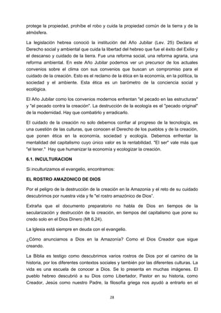 ! 28!
protege la propiedad, prohíbe el robo y cuida la propiedad común de la tierra y de la
atmósfera.
La legislación hebrea conoció la institución del Año Jubilar (Lev. 25) Declara el
Derecho social y ambiental que cuida la libertad del hebreo que fue el éxito del Exilio y
el descanso y cuidado de la tierra. Fue una reforma social, una reforma agraria, una
reforma ambiental. En este Año Jubilar podemos ver un precursor de los actuales
convenios sobre el clima con sus convenios que buscan un compromiso para el
cuidado de la creación. Esto es el reclamo de la ética en la economía, en la política, la
sociedad y el ambiente. Esta ética es un barómetro de la conciencia social y
ecológica.
El Año Jubilar como los convenios modernos enfrentan "el pecado en las estructuras"
y "el pecado contra la creación". La destrucción de la ecología es el "pecado original"
de la modernidad. Hay que combatirlo y erradicarlo.
El cuidado de la creación no solo debemos confiar al progreso de la tecnología, es
una cuestión de las culturas, que conocen el Derecho de los pueblos y de la creación,
que ponen ética en la economía, sociedad y ecología. Debemos enfrentar la
mentalidad del capitalismo cuyo único valor es la rentabilidad. "El ser" vale más que
"el tener." Hay que humanizar la economía y ecologizar la creación.
6.1. INCULTURACION
Si inculturizamos el evangelio, encontramos:
EL ROSTRO AMAZONICO DE DIOS
Por el peligro de la destrucción de la creación en la Amazonia y el reto de su cuidado
descubrimos por nuestra vida y fe "el rostro amazónico de Dios”.
Extraña que el documento preparatorio no habla de Dios en tiempos de la
secularización y destrucción de la creación, en tiempos del capitalismo que pone su
credo solo en el Dios Dinero (Mt 6,24).
La lglesia está siempre en deuda con el evangelio.
¿Cómo anunciamos a Dios en la Amazonía? Como el Dios Creador que sigue
creando.
La Biblia es testigo como descubrimos varios rostros de Dios por el camino de la
historia, por los diferentes contextos sociales y también por las diferentes culturas. La
vida es una escuela de conocer a Dios. Se lo presenta en muchas imágenes. El
pueblo hebreo descubrió a su Dios como Libertador, Pastor en su historia, como
Creador, Jesús como nuestro Padre, la filosofía griega nos ayudó a entrarlo en el
 