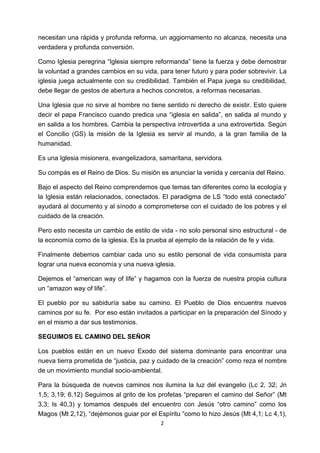 !
!
2!
necesitan una rápida y profunda reforma, un aggiornamento no alcanza, necesita una
verdadera y profunda conversión.
Como Iglesia peregrina “Iglesia siempre reformanda” tiene la fuerza y debe demostrar
la voluntad a grandes cambios en su vida, para tener futuro y para poder sobrevivir. La
iglesia juega actualmente con su credibilidad. También el Papa juega su credibilidad,
debe llegar de gestos de abertura a hechos concretos, a reformas necesarias.
Una Iglesia que no sirve al hombre no tiene sentido ni derecho de existir. Esto quiere
decir el papa Francisco cuando predica una “iglesia en salida”, en salida al mundo y
en salida a los hombres. Cambia la perspectiva introvertida a una extrovertida. Según
el Concilio (GS) la misión de la Iglesia es servir al mundo, a la gran familia de la
humanidad.
Es una Iglesia misionera, evangelizadora, samaritana, servidora.
Su compás es el Reino de Dios. Su misión es anunciar la venida y cercanía del Reino.
Bajo el aspecto del Reino comprendemos que temas tan diferentes como la ecología y
la Iglesia están relacionados, conectados. El paradigma de LS “todo está conectado”
ayudará al documento y al sínodo a comprometerse con el cuidado de los pobres y el
cuidado de la creación.
Pero esto necesita un cambio de estilo de vida - no solo personal sino estructural - de
la economía como de la iglesia. Es la prueba al ejemplo de la relación de fe y vida.
Finalmente debemos cambiar cada uno su estilo personal de vida consumista para
lograr una nueva economía y una nueva iglesia.
Dejemos el “american way of life” y hagamos con la fuerza de nuestra propia cultura
un “amazon way of life”.
El pueblo por su sabiduría sabe su camino. El Pueblo de Dios encuentra nuevos
caminos por su fe. Por eso están invitados a participar en la preparación del Sínodo y
en el mismo a dar sus testimonios.
SEGUIMOS EL CAMINO DEL SEÑOR
Los pueblos están en un nuevo Exodo del sistema dominante para encontrar una
nueva tierra prometida de “justicia, paz y cuidado de la creación” como reza el nombre
de un movimiento mundial socio-ambiental.
Para la búsqueda de nuevos caminos nos ilumina la luz del evangelio (Lc 2, 32; Jn
1,5; 3,19; 6,12) Seguimos al grito de los profetas “preparen el camino del Señor” (Mt
3,3; Is 40,3) y tomamos después del encuentro con Jesús “otro camino” como los
Magos (Mt 2,12), “dejémonos guiar por el Espíritu “como lo hizo Jesús (Mt 4,1; Lc 4,1),
 