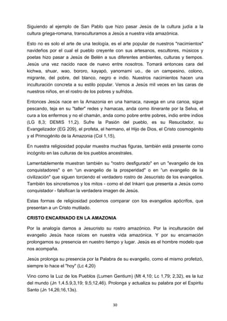 ! 30!
Siguiendo al ejemplo de San Pablo que hizo pasar Jesús de la cultura judía a la
cultura griega-romana, transculturamos a Jesús a nuestra vida amazónica.
Esto no es solo el arte de una teología, es el arte popular de nuestros "nacimientos"
navideños por el cual el pueblo creyente con sus artesanos, escultores, músicos y
poetas hizo pasar a Jesús de Belén a sus diferentes ambientes, culturas y tiempos.
Jesús una vez nacido nace de nuevo entre nosotros. Tomará entonces cara del
kichwa, shuar, wao, bororo, kayapó, yanomami uo., de un campesino, colono,
migrante, del pobre, del blanco, negro e indio. Nuestros nacimientos hacen una
inculturación concreta a su estilo popular. Vemos a Jesús mil veces en las caras de
nuestros niños, en el rostro de los pobres y sufridos.
Entonces Jesús nace en la Amazonia en una hamaca, navega en una canoa, sigue
pescando, teja en su "taller" redes y hamacas, anda como itinerante por la Selva, el
cura a los enfermos y no el chamán, anda como pobre entre pobres, indio entre indios
(LG 8,3; DEMIS 11,2). Sufre la Pasión del pueblo, es su Resucitador, su
Evangelizador (EG 209), el profeta, el hermano, el Hijo de Dios, el Cristo cosmogénito
y el Primogénito de la Amazonia (Col 1,15),
En nuestra religiosidad popular muestra muchas figuras, también está presente como
incógnito en las culturas de los pueblos ancestrales.
Lamentablemente muestran también su "rostro desfigurado" en un "evangelio de los
conquistadores" o en “un evangelio de la prosperidad" o en “un evangelio de la
civilización" que siguen torciendo el verdadero rostro de Jesucristo de los evangelios.
También los sincretismos y los mitos - como el del Inkarri que presenta a Jesús como
conquistador - falsifican la verdadera imagen de Jesús.
Estas formas de religiosidad podemos comparar con los evangelios apócrifos, que
presentan a un Cristo mutilado.
CRISTO ENCARNADO EN LA AMAZONIA
Por la analogía damos a Jesucristo su rostro amazónico. Por la inculturación del
evangelio Jesús hace raíces en nuestra vida amazónica. Y por su encarnación
prolongamos su presencia en nuestro tiempo y lugar. Jesús es el hombre modelo que
nos acompaña.
Jesús prolonga su presencia por la Palabra de su evangelio, como el mismo profetizó,
siempre lo hace el "hoy" (Lc 4,20)
Vino como la Luz de los Pueblos (Lumen Gentium) (Mt 4,10; Lc 1,79; 2,32), es la luz
del mundo (Jn 1,4.5.9,3,19; 9,5;12,46). Prolonga y actualiza su palabra por el Espiritu
Santo (Jn 14,26;16,13s).
 