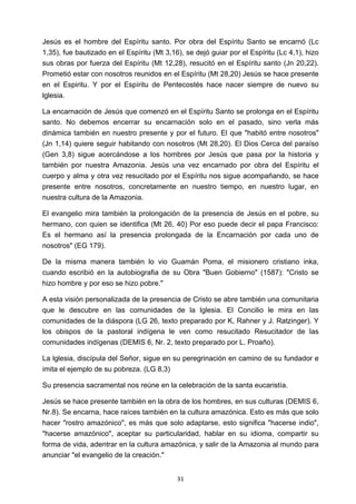 ! 31!
Jesús es el hombre del Espíritu santo. Por obra del Espíritu Santo se encarnó (Lc
1,35), fue bautizado en el Espíritu (Mt 3,16), se dejó guiar por el Espíritu (Lc 4,1), hizo
sus obras por fuerza del Espíritu (Mt 12,28), resucitó en el Espíritu santo (Jn 20,22).
Prometió estar con nosotros reunidos en el Espíritu (Mt 28,20) Jesús se hace presente
en el Espiritu. Y por el Espíritu de Pentecostés hace nacer siempre de nuevo su
lglesia.
La encarnación de Jesús que comenzó en el Espíritu Santo se prolonga en el Espíritu
santo. No debemos encerrar su encarnación solo en el pasado, sino verla más
dinámica también en nuestro presente y por el futuro. El que "habitó entre nosotros"
(Jn 1,14) quiere seguir habitando con nosotros (Mt 28,20). El Dios Cerca del paraíso
(Gen 3,8) sigue acercándose a los hombres por Jesús que pasa por la historia y
también por nuestra Amazonia. Jesús una vez encarnado por obra del Espíritu el
cuerpo y alma y otra vez resucitado por el Espíritu nos sigue acompañando, se hace
presente entre nosotros, concretamente en nuestro tiempo, en nuestro lugar, en
nuestra cultura de la Amazonia.
El evangelio mira también la prolongación de la presencia de Jesús en el pobre, su
hermano, con quien se identifica (Mt 26, 40) Por eso puede decir el papa Francisco:
Es el hermano así la presencia prolongada de la Encarnación por cada uno de
nosotros" (EG 179).
De la misma manera también lo vio Guamán Poma, el misionero cristiano inka,
cuando escribió en la autobiografia de su Obra "Buen Gobierno" (1587): "Cristo se
hizo hombre y por eso se hizo pobre."
A esta visión personalizada de la presencia de Cristo se abre también una comunitaria
que le descubre en las comunidades de la lglesia. El Concilio le mira en las
comunidades de la diáspora (LG 26, texto preparado por K, Rahner y J. Ratzinger). Y
los obispos de la pastoral indígena le ven como resucitado Resucitador de las
comunidades indígenas (DEMIS 6, Nr. 2, texto preparado por L. Proaño).
La lglesia, discípula del Señor, sigue en su peregrinación en camino de su fundador e
imita el ejemplo de su pobreza. (LG 8,3)
Su presencia sacramental nos reúne en la celebración de la santa eucaristía.
Jesús se hace presente también en la obra de los hombres, en sus culturas (DEMIS 6,
Nr.8). Se encarna, hace raíces también en la cultura amazónica. Esto es más que solo
hacer "rostro amazónico", es más que solo adaptarse, esto significa "hacerse indio",
"hacerse amazónico", aceptar su particularidad, hablar en su idioma, compartir su
forma de vida, adentrar en la cultura amazónica, y salir de la Amazonia al mundo para
anunciar "el evangelio de la creación."
 