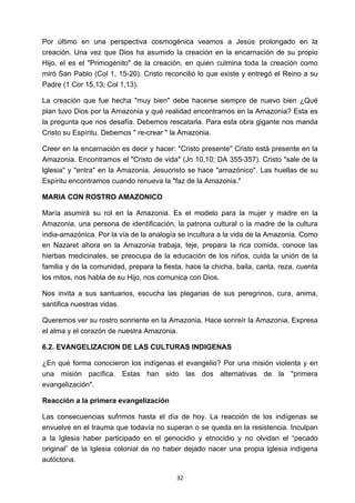 ! 32!
Por último en una perspectiva cosmogénica veamos a Jesús prolongado en la
creación. Una vez que Dios ha asumido la creación en la encarnación de su propio
Hijo, el es el "Primogénito" de la creación, en quien culmina toda la creación como
miró San Pablo (Col 1, 15-20). Cristo reconcilió lo que existe y entregó el Reino a su
Padre (1 Cor 15,13; Col 1,13).
La creación que fue hecha "muy bien" debe hacerse siempre de nuevo bien ¿Qué
plan tuvo Dios por la Amazonia y qué realidad encontramos en la Amazonia? Esta es
la pregunta que nos desafía. Debemos rescatarla. Para esta obra gigante nos manda
Cristo su Espíritu. Debemos " re-crear " la Amazonia.
Creer en la encarnación es decir y hacer: "Cristo presente" Cristo está presente en la
Amazonia. Encontramos el "Cristo de vida" (Jn 10,10; DA 355-357). Cristo "sale de la
lglesia" y "entra" en la Amazonia. Jesucristo se hace "amazónico". Las huellas de su
Espíritu encontramos cuando renueva la "faz de la Amazonia."
MARIA CON ROSTRO AMAZONICO
María asumirá su rol en la Amazonia. Es el modelo para la mujer y madre en la
Amazonia, una persona de identificación, la patrona cultural o la madre de la cultura
india-amazónica. Por la vía de la analogía se incultura a la vida de la Amazonia. Como
en Nazaret ahora en la Amazonia trabaja, teje, prepara la rica comida, conoce las
hierbas medicinales, se preocupa de la educación de los niños, cuida la unión de la
familia y de la comunidad, prepara la fiesta, hace la chicha, baila, canta, reza, cuenta
los mitos, nos habla de su Hijo, nos comunica con Dios.
Nos invita a sus santuarios, escucha las plegarias de sus peregrinos, cura, anima,
santifica nuestras vidas.
Queremos ver su rostro sonriente en la Amazonia. Hace sonreír la Amazonia, Expresa
el alma y el corazón de nuestra Amazonia.
6.2. EVANGELIZACION DE LAS CULTURAS INDIGENAS
¿En qué forma conocieron los indígenas el evangelio? Por una misión violenta y en
una misión pacífica. Estas han sido las dos alternativas de la "primera
evangelización".
Reacción a la primera evangelización
Las consecuencias sufrimos hasta el día de hoy. La reacción de los indígenas se
envuelve en el trauma que todavía no superan o se queda en la resistencia. Inculpan
a la Iglesia haber participado en el genocidio y etnocidio y no olvidan el “pecado
original” de la Iglesia colonial de no haber dejado nacer una propia lglesia indígena
autóctona.
 