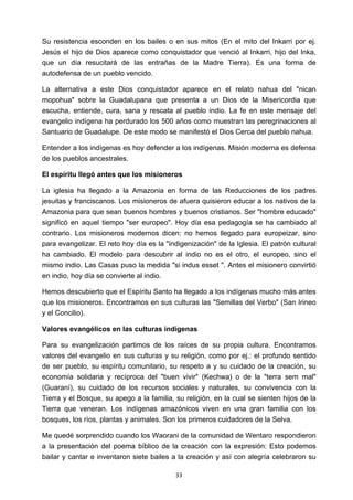 ! 33!
Su resistencia esconden en los bailes o en sus mitos (En el mito del Inkarri por ej.
Jesús el hijo de Dios aparece como conquistador que venció al Inkarri, hijo del Inka,
que un día resucitará de las entrañas de la Madre Tierra). Es una forma de
autodefensa de un pueblo vencido.
La alternativa a este Dios conquistador aparece en el relato nahua del "nican
mopohua" sobre la Guadalupana que presenta a un Dios de la Misericordia que
escucha, entiende, cura, sana y rescata al pueblo indio. La fe en este mensaje del
evangelio indígena ha perdurado los 500 años como muestran las peregrinaciones al
Santuario de Guadalupe. De este modo se manifestó el Dios Cerca del pueblo nahua.
Entender a los indígenas es hoy defender a los indígenas. Misión moderna es defensa
de los pueblos ancestrales.
El espíritu llegó antes que los misioneros
La iglesia ha llegado a la Amazonia en forma de las Reducciones de los padres
jesuitas y franciscanos. Los misioneros de afuera quisieron educar a los nativos de la
Amazonia para que sean buenos hombres y buenos cristianos. Ser "hombre educado"
significó en aquel tiempo "ser europeo". Hoy día esa pedagogía se ha cambiado al
contrario. Los misioneros modernos dicen: no hemos llegado para europeizar, sino
para evangelizar. El reto hoy día es la "indigenización" de la Iglesia. El patrón cultural
ha cambiado. El modelo para descubrir al indio no es el otro, el europeo, sino el
mismo indio. Las Casas puso la medida "si indus esset ". Antes el misionero convirtió
en indio, hoy día se convierte al indio.
Hemos descubierto que el Espíritu Santo ha llegado a los indígenas mucho más antes
que los misioneros. Encontramos en sus culturas las "Semillas del Verbo" (San Irineo
y el Concilio).
Valores evangélicos en las culturas indígenas
Para su evangelización partimos de los raíces de su propia cultura. Encontramos
valores del evangelio en sus culturas y su religión, como por ej.: el profundo sentido
de ser pueblo, su espíritu comunitario, su respeto a y su cuidado de la creación, su
economía solidaria y recíproca del "buen vivir" (Kechwa) o de la "terra sem mal"
(Guaraní), su cuidado de los recursos sociales y naturales, su convivencia con la
Tierra y el Bosque, su apego a la familia, su religión, en la cual se sienten hijos de la
Tierra que veneran. Los indígenas amazónicos viven en una gran familia con los
bosques, los ríos, plantas y animales. Son los primeros cuidadores de la Selva.
Me quedé sorprendido cuando los Waorani de la comunidad de Wentaro respondieron
a la presentación del poema bíblico de la creación con la expresión: Esto podemos
bailar y cantar e inventaron siete bailes a la creación y así con alegría celebraron su
 