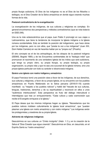 ! 34!
propia liturgia autóctona. El Dios de los indígenas no es el Dios de los filósofos o
teólogos, es el Dios Creador de la Selva amazónica en donde sigue creando muchas
formas de la vida.
Pastoral contradictoria de la evangelización
La evangelización de los indígenas, de sus culturas y religiones es complejo. En
general encontramos dos perspectivas y métodos contradictorios (que se nota todavía
en DSD 248).
Una es la más eclesiocéntrica que el papa Juan Pablo II promulgó en sus viajes a
Latinoamérica, que tiene la tendencia de incorporar la lglesia indígena a la lglesia
romana occidentalista. Esto es también la posición del indigenismo, que hace obras
por los indígenas, pero no con ellos, que "presta la voz a los indígenas" (Juan XIII,
Dom Helder Camára) en vez de hacerlos hablar por su "propia voz" (Proaño).
El otro concepto es el de los antropólogos, de los obispos de la pastoral indígena
(DEMIS, Bogotá 1985) y de los Encuentros continentales de la "teología india" que
promueven el nacimiento de una verdadera Iglesia de los Indios que será autóctona,
que tenga su propio clero, su propia liturgia, su propia teología, su propia
organización, su propia vida y que no sea una sucursal de la iglesia romana, sino una
propia lglesia particular con todo su carácter e idiosincrasia indígena.
Quiero una iglesia con rostro indígena y amazónico
El papa Francisco tomó una posición clara a favor de los indígenas, de sus derechos,
sus culturas y religiones, a favor de su propia Iglesia, en su encuentro con los pueblos
amazónicos en Puerto Maldonado en la Selva peruana (2018-01-19) cuando
manifestó su "respeto a los pueblos nativos" y habló del "rescate de sus culturas,
lenguas, tradiciones, derechos y de su espiritualidad y reconoció en ellos a unos
"auténticos interlocutores". Esta perspectiva es fruto del diálogo intercultural e
interreligioso que trae un enriquecimiento. "Cada cultura y cada cosmovisión que
recibe el Evangelio enriquece a la Iglesia.”
El Papa desea que los mismos indígenas hagan su Iglesia. "Necesitamos que los
pueblos nativos moldeen culturalmente la Iglesia local amazónica”, que “puedan
plasmar una lglesia con rostro amazónico y con rostro indígena." Los indígenas serán
los protagonistas y creadores de su propia lglesia.
Adviento de religiones indígenas
Descubrimos en sus culturas un “Cristo incógnito” (Hebr. 1.1) y en la creación de la
Selva el "Dios Creador que sigue creando". Descubrimos en Dios, en Jesucristo, en el
Espíritu Santo su "rostro amazónico".
 