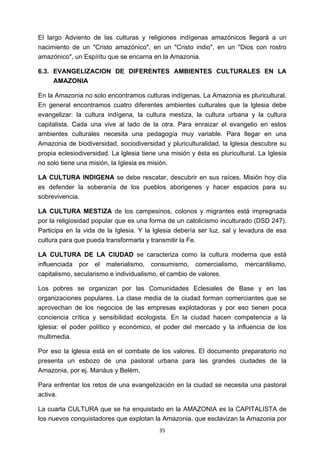 ! 35!
El largo Adviento de las culturas y religiones indígenas amazónicos llegará a un
nacimiento de un "Cristo amazónico", en un "Cristo indio", en un "Dios con rostro
amazónico", un Espíritu que se encarna en la Amazonia.
6.3. EVANGELIZACION DE DIFERENTES AMBIENTES CULTURALES EN LA
AMAZONIA
En la Amazonia no solo encontramos culturas indígenas. La Amazonia es pluricultural.
En general encontramos cuatro diferentes ambientes culturales que la lglesia debe
evangelizar: la cultura indígena, la cultura mestiza, la cultura urbana y la cultura
capitalista. Cada una vive al lado de la otra. Para enraizar el evangelio en estos
ambientes culturales necesita una pedagogía muy variable. Para llegar en una
Amazonia de biodiversidad, sociodiversidad y pluriculturalidad, la lglesia descubre su
propia eclesiodiversidad. La lglesia tiene una misión y ésta es pluricultural. La Iglesia
no solo tiene una misión, la Iglesia es misión.
LA CULTURA INDIGENA se debe rescatar, descubrir en sus raíces. Misión hoy día
es defender la soberanía de los pueblos aborigenes y hacer espacios para su
sobrevivencia.
LA CULTURA MESTIZA de los campesinos, colonos y migrantes está impregnada
por la religiosidad popular que es una forma de un catolicismo inculturado (DSD 247).
Participa en la vida de la Iglesia. Y la lglesia debería ser luz, sal y levadura de esa
cultura para que pueda transformarla y transmitir la Fe.
LA CULTURA DE LA CIUDAD se caracteriza como la cultura moderna que está
influenciada por el materialismo, consumismo, comercialismo, mercantilismo,
capitalismo, secularismo e individualismo, el cambio de valores.
Los pobres se organizan por las Comunidades Eclesiales de Base y en las
organizaciones populares. La clase media de la ciudad forman comerciantes que se
aprovechan de los negocios de las empresas explotadoras y por eso tienen poca
conciencia crítica y sensibilidad ecologista. En la ciudad hacen competencia a la
lglesia: el poder político y económico, el poder del mercado y la influencia de los
multimedia.
Por eso la lglesia está en el combate de los valores. El documento preparatorio no
presenta un esbozo de una pastoral urbana para las grandes ciudades de la
Amazonia, por ej. Manáus y Belém.
Para enfrentar los retos de una evangelización en la ciudad se necesita una pastoral
activa.
La cuarta CULTURA que se ha enquistado en la AMAZONIA es la CAPITALISTA de
los nuevos conquistadores que explotan la Amazonia, que esclavizan la Amazonia por
 