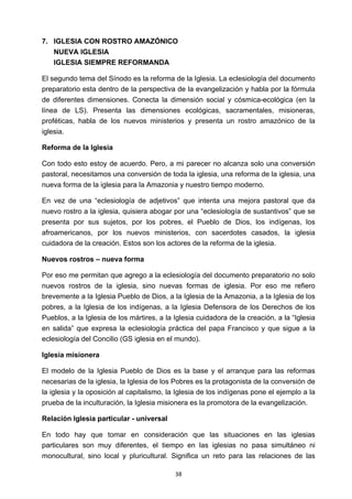 ! 38!
7. IGLESIA CON ROSTRO AMAZÓNICO
NUEVA IGLESIA
IGLESIA SIEMPRE REFORMANDA
El segundo tema del Sínodo es la reforma de la Iglesia. La eclesiología del documento
preparatorio esta dentro de la perspectiva de la evangelización y habla por la fórmula
de diferentes dimensiones. Conecta la dimensión social y cósmica-ecológica (en la
línea de LS). Presenta las dimensiones ecológicas, sacramentales, misioneras,
proféticas, habla de los nuevos ministerios y presenta un rostro amazónico de la
iglesia.
Reforma de la Iglesia
Con todo esto estoy de acuerdo. Pero, a mi parecer no alcanza solo una conversión
pastoral, necesitamos una conversión de toda la iglesia, una reforma de la iglesia, una
nueva forma de la iglesia para la Amazonia y nuestro tiempo moderno.
En vez de una “eclesiología de adjetivos” que intenta una mejora pastoral que da
nuevo rostro a la iglesia, quisiera abogar por una “eclesiología de sustantivos” que se
presenta por sus sujetos, por los pobres, el Pueblo de Dios, los indígenas, los
afroamericanos, por los nuevos ministerios, con sacerdotes casados, la iglesia
cuidadora de la creación. Estos son los actores de la reforma de la iglesia.
Nuevos rostros – nueva forma
Por eso me permitan que agrego a la eclesiología del documento preparatorio no solo
nuevos rostros de la iglesia, sino nuevas formas de iglesia. Por eso me refiero
brevemente a la Iglesia Pueblo de Dios, a la Iglesia de la Amazonia, a la Iglesia de los
pobres, a la Iglesia de los indígenas, a la Iglesia Defensora de los Derechos de los
Pueblos, a la Iglesia de los mártires, a la Iglesia cuidadora de la creación, a la “Iglesia
en salida” que expresa la eclesiología práctica del papa Francisco y que sigue a la
eclesiología del Concilio (GS iglesia en el mundo).
Iglesia misionera
El modelo de la Iglesia Pueblo de Dios es la base y el arranque para las reformas
necesarias de la iglesia, la Iglesia de los Pobres es la protagonista de la conversión de
la iglesia y la oposición al capitalismo, la Iglesia de los indígenas pone el ejemplo a la
prueba de la inculturación, la Iglesia misionera es la promotora de la evangelización.
Relación Iglesia particular - universal
En todo hay que tomar en consideración que las situaciones en las iglesias
particulares son muy diferentes, el tiempo en las iglesias no pasa simultáneo ni
monocultural, sino local y pluricultural. Significa un reto para las relaciones de las
 