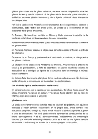 ! 39!
iglesias particulares con la iglesia universal, necesita mucha comprensión entre las
iglesias locales y con la universal. Si la Iglesia de la Amazonia quiere atención y
solidaridad de otras iglesias hermanas y de la Iglesia universal, debe interesarse
también por ellas.
Por eso la Iglesia de la Amazonia debe fortalecerse. En su organización, pastoral y
espiritualidad, debe “beber del propio pozo”. El Sínodo va a concentrarse en las
cuestiones de la Iglesia amazónica.
En Europa y Norteamérica, también en México y Chile preocupa la pérdida de la
confianza en la Iglesia por los escándalos de curas pederastas.
Por la secularización en estos países queda muy afectada la transmisión de la fe entre
las generaciones.
En Alemania, Francia y España, la Iglesia igual como la sociedad enfrentan la entrada
del islamismo.
Esperanza da en Europa y Norteamérica el movimiento ecuménico, el diálogo entre
las iglesias cristianas.
La situación de la Iglesia en la Amazonía es diferente. Ahí preocupa la entrada de
sectas y de pentecostales, la falta de sacerdotes, las graves injusticias sociales, la
destrucción de la ecología. La Iglesia de la Amazonía tiene un mensaje al mundo:
cuidan la creación.
No debería faltar la memoria a la Iglesia de los mártires en la Amazonia. No debemos
olvidar el reto de la competencia por las sectas y los pentecostales.
Dos visiones: iglesia hacia adentro – hacia afuera
En general debemos ver la iglesia por dos perspectivas, “la iglesia hacia afuera”, la
Iglesia misionera, “la Iglesia en salida”, y “la Iglesia hacia adentro” con su reto de
reformas (plan Suenes para el Concilio)
Iglesia concreta
La Iglesia debe tomar nuevos caminos hacia la solución del problema del equilibrio
ecológico y hacer cambios sustanciales en la propia casa. Debe cambiar sus
estructuras del poder, corregir su propia moral, recobrar la confianza perdida, superar
el vicio del clericalismo. Por fin la Iglesia debería aprender las consecuencias de su
propia “eclesiogénesis” y de su “eclesiodiversidad”. Necesitamos una eclesiología
concreta que realiza la “eclesiología idealista”. Esto es el reto de una “Iglesia siempre
reformanda”. Las fuerzas y los actores de la reforma pongo a continuación.
 