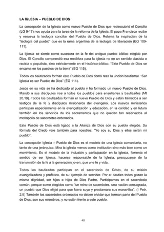 ! 40!
LA IGLESIA – PUEBLO DE DIOS
La concepción de la Iglesia como nuevo Pueblo de Dios que redescubrió el Concilio
(LG 9-17) nos ayuda para la tarea de la reforma de la Iglesia. El papa Francisco recibe
y renueva la teología conciliar del Pueblo de Dios. Retoma la inspiración de la
“teología del pueblo” que es la rama argentina de la teología de liberación (EG 109-
111).
La Iglesia se siente como sucesora en la fe del antiguo pueblo bíblico elegido por
Dios. El Concilio comprendió esa metáfora para la iglesia no en un sentido clasista o
racista o populista, sino estrictamente en el histórico-bíblico. “Este Pueblo de Dios se
encarna en los pueblos de la tierra” (EG 115).
Todos los bautizados forman este Pueblo de Dios como reza la unción bautismal. “Ser
Iglesia es ser Pueblo de Dios” (EG 114).
Jesús en su vida se ha dedicado al pueblo y ha formado un nuevo Pueblo de Dios.
Mandó a sus discípulos irse a todos los pueblos para enseñarles y bautizarles (Mt
28,19). Todos los bautizados forman el nuevo Pueblo de Dios y están llamados a ser
testigos de la fe y discípulos misioneros del evangelio. Los nuevos ministerios
participan especialmente en la evangelización y educación, en la caridad y en futuro
también en los servicios de los sacramentos que no quedan tan reservados al
monopolio de sacerdotes ordenados.
Este Pueblo de Dios está ligado a la Alianza de Dios con su pueblo elegido. Su
fórmula del Credo vale también para nosotros: “Yo soy su Dios y ellos serán mi
pueblo”.
La concepción Iglesia – Pueblo de Dios es el modelo de una iglesia comunitaria, no
tanto de una jerárquica. Mira la iglesia menos como institución sino más bien como un
movimiento. Es el modelo de la inclusión y participación en la Iglesia, fomenta el
sentido de ser Iglesia, hacerse responsable de la Iglesia, preocuparse de la
transmisión de la fe a la generación joven, que une fe y vida.
Todos los bautizados participan en el sacerdocio de Cristo, de su misión
evangelizadora y profética, de su ejemplo de servidor. Por el bautizo todos gozan la
misma dignidad, ser hijos o hijas de Dios Padre. Participamos en el sacerdocio
común, porque somo elegidos como “un reino de sacerdotes, una nación consagrada,
un pueblo que Dios eligió para que fuera suyo y proclamara sus maravillas”. (I Petr.
2,9) También los sacerdotes ordenados no deben olvidar que forman parte del Pueblo
de Dios, son sus miembros, y no están frente a este pueblo.
 