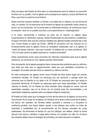 ! 41!
Este concepto del Pueblo de Dios abre un entendimiento para la historia, la comunión
de Dios con su pueblo, mira la Iglesia como peregrina en espera y busca del Reino de
Dios, que tome su camino en la historia.
Estos caminos incluyen también un Éxodo, una salida de un sistema, de una forma de
vida, un cambio. En el transcurso de la historia la Iglesia ha cambiado varias veces su
forma, se ha inculturado, se ha encarnado en diferentes tiempos, se evoluciona como
la creación, nace en un pueblo concreto y así experimenta su “eclesiogénesis”.
A la visión sacramental e histórica se junta así la cultural. La Iglesia sigue
encarnándose en diferentes culturas, desde Pentecostés es pluricultural y multiétnica.
El papa Francisco dice que las culturas moldean las iglesias locales amazónicas y dan
una “nueva faceta al rostro de Cristo”. (DPM) El encuentro con las culturas es un
enriquecimiento para la Iglesia, forma su verdadera catolicidad, dan a la Iglesia un
“rostro de tantas culturas”, para que muestre “la belleza de su rostro pluriforme” (EG
116). En este camino la Iglesia aprende su “eclesio-diversidad”.
Estas experiencias sirven para encontrar las reformas necesarias para que la Iglesia
sobrevive, se convierta en una “iglesia siempre reformanda”.
Esa concepción de la Iglesia peregrina tiene consecuencias prácticas para su reforma,
que debe ser más que un aggiornamento, debe ser una verdadera conversión al
evangelio. El pueblo siempre tiene su sabiduría y sabe el camino.
En esta concepción de Iglesia como nuevo Pueblo de Dios tienen lugar los nuevos
ministerios laicales. El Pueblo se preocupa por los servicios y escoge entre los
carismas que el Espíritu lo ha dado a él. El Pueblo se preocupa para que tenga la
eucaristía dominical. El Pueblo se preocupa para que haya sacerdotes. El Pueblo
valoriza la familia. En el Pueblo de Dios también tiene acogida la nueva vida de
sacerdotes casados, sea en la forma de viri probati para las comunidades y de
sacerdotes indígenas casados para una Iglesia indígena autóctona.
El Pueblo de Dios sabe que ha llegado la hora de los laicos en la Iglesia, la hora de la
insurrección de la mujer en la Iglesia. En tiempos de la grave crisis moral de la Iglesia,
los laicos, los casados, las familias deben ayudarla a sanarse y a recuperar la
confianza perdida. Los laicos deben ayudar a los obispos que sufren su crisis de
autoridad y credibilidad por el encubrimiento de los abusos sexuales de curas
pederastas. Ha terminado el tiempo en que los clérigos, los célibes, dictan la moral
sexual a los laicos y familias y luego ellos mismos no cumplen con ella. En el futuro
los casados deben hacer la teología de la familia y la moral sexual en la iglesia.
 