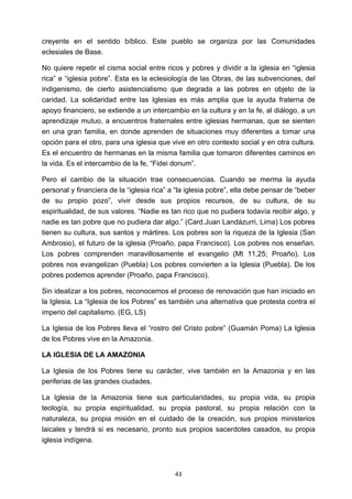 ! 43!
creyente en el sentido bíblico. Este pueblo se organiza por las Comunidades
eclesiales de Base.
No quiere repetir el cisma social entre ricos y pobres y dividir a la iglesia en “iglesia
rica” e “iglesia pobre”. Esta es la eclesiología de las Obras, de las subvenciones, del
indigenismo, de cierto asistencialismo que degrada a las pobres en objeto de la
caridad. La solidaridad entre las Iglesias es más amplia que la ayuda fraterna de
apoyo financiero, se extiende a un intercambio en la cultura y en la fe, al diálogo, a un
aprendizaje mutuo, a encuentros fraternales entre iglesias hermanas, que se sienten
en una gran familia, en donde aprenden de situaciones muy diferentes a tomar una
opción para el otro, para una iglesia que vive en otro contexto social y en otra cultura.
Es el encuentro de hermanas en la misma familia que tomaron diferentes caminos en
la vida. Es el intercambio de la fe, “Fidei donum”.
Pero el cambio de la situación trae consecuencias. Cuando se merma la ayuda
personal y financiera de la “iglesia rica” a “la iglesia pobre”, ella debe pensar de “beber
de su propio pozo”, vivir desde sus propios recursos, de su cultura, de su
espiritualidad, de sus valores. “Nadie es tan rico que no pudiera todavía recibir algo, y
nadie es tan pobre que no pudiera dar algo.” (Card.Juan Landázurri, Lima) Los pobres
tienen su cultura, sus santos y mártires. Los pobres son la riqueza de la Iglesia (San
Ambrosio), el futuro de la iglesia (Proaño, papa Francisco). Los pobres nos enseñan.
Los pobres comprenden maravillosamente el evangelio (Mt 11,25; Proaño). Los
pobres nos evangelizan (Puebla) Los pobres convierten a la Iglesia (Puebla). De los
pobres podemos aprender (Proaño, papa Francisco).
Sin idealizar a los pobres, reconocemos el proceso de renovación que han iniciado en
la Iglesia. La “Iglesia de los Pobres” es también una alternativa que protesta contra el
imperio del capitalismo. (EG, LS)
La Iglesia de los Pobres lleva el “rostro del Cristo pobre” (Guamán Poma) La Iglesia
de los Pobres vive en la Amazonia.
LA IGLESIA DE LA AMAZONIA
La Iglesia de los Pobres tiene su carácter, vive también en la Amazonia y en las
periferias de las grandes ciudades.
La Iglesia de la Amazonia tiene sus particularidades, su propia vida, su propia
teología, su propia espiritualidad, su propia pastoral, su propia relación con la
naturaleza, su propia misión en el cuidado de la creación, sus propios ministerios
laicales y tendrá si es necesario, pronto sus propios sacerdotes casados, su propia
iglesia indígena.
 