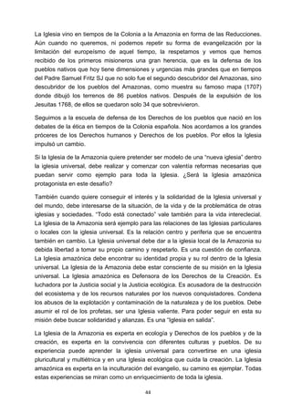 ! 44!
La Iglesia vino en tiempos de la Colonia a la Amazonia en forma de las Reducciones.
Aún cuando no queremos, ni podemos repetir su forma de evangelización por la
limitación del europeísmo de aquel tiempo, la respetamos y vemos que hemos
recibido de los primeros misioneros una gran herencia, que es la defensa de los
pueblos nativos que hoy tiene dimensiones y urgencias más grandes que en tiempos
del Padre Samuel Fritz SJ que no solo fue el segundo descubridor del Amazonas, sino
descubridor de los pueblos del Amazonas, como muestra su famoso mapa (1707)
donde dibujó los terrenos de 86 pueblos nativos. Después de la expulsión de los
Jesuitas 1768, de ellos se quedaron solo 34 que sobrevivieron.
Seguimos a la escuela de defensa de los Derechos de los pueblos que nació en los
debates de la ética en tiempos de la Colonia española. Nos acordamos a los grandes
próceres de los Derechos humanos y Derechos de los pueblos. Por ellos la Iglesia
impulsó un cambio.
Si la Iglesia de la Amazonia quiere pretender ser modelo de una “nueva iglesia” dentro
la iglesia universal, debe realizar y comenzar con valentía reformas necesarias que
puedan servir como ejemplo para toda la Iglesia. ¿Será la Iglesia amazónica
protagonista en este desafío?
También cuando quiere conseguir el interés y la solidaridad de la Iglesia universal y
del mundo, debe interesarse de la situación, de la vida y de la problemática de otras
iglesias y sociedades. “Todo está conectado” vale también para la vida intereclecial.
La Iglesia de la Amazonia será ejemplo para las relaciones de las Iglesias particulares
o locales con la iglesia universal. Es la relación centro y periferia que se encuentra
también en cambio. La Iglesia universal debe dar a la iglesia local de la Amazonia su
debida libertad a tomar su propio camino y respetarlo. Es una cuestión de confianza.
La Iglesia amazónica debe encontrar su identidad propia y su rol dentro de la Iglesia
universal. La Iglesia de la Amazonia debe estar consciente de su misión en la Iglesia
universal. La Iglesia amazónica es Defensora de los Derechos de la Creación. Es
luchadora por la Justicia social y la Justicia ecológica. Es acusadora de la destrucción
del ecosistema y de los recursos naturales por los nuevos conquistadores. Condena
los abusos de la explotación y contaminación de la naturaleza y de los pueblos. Debe
asumir el rol de los profetas, ser una Iglesia valiente. Para poder seguir en esta su
misión debe buscar solidaridad y alianzas. Es una “Iglesia en salida”.
La Iglesia de la Amazonia es experta en ecología y Derechos de los pueblos y de la
creación, es experta en la convivencia con diferentes culturas y pueblos. De su
experiencia puede aprender la iglesia universal para convertirse en una iglesia
pluricultural y multiétnica y en una Iglesia ecológica que cuida la creación. La Iglesia
amazónica es experta en la inculturación del evangelio, su camino es ejemplar. Todas
estas experiencias se miran como un enriquecimiento de toda la iglesia.
 