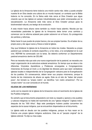 ! 45!
La Iglesia de la Amazonia tiene todavía una misión santa más: debe y puede ampliar
nuestra fe en Dios desde una cultura de un mundo tropical, un contexto que la Biblia
todavía no ha conocido. En la Selva está más cerca al Dios Creador que sigue
creando que en las Iglesia en países industrializados que están amenazadas por la
secularización. La Amazonia está más cerca al Dios Creador porque goza la
biodiversidad natural y es testigo de la evolución.
A esta misión hacia afuera viene también su misión hacia adentro. Movida por las
necesidades pastorales la Iglesia de la Amazonia debe tomar unos cambios y
comenzar con la reforma eclesial para poder sobrevivir en el futuro. Es protagonista
de cambios y reformas.
Debe hacer lo que puede de propia fuerza y de sus propias fuentes. Es el beber de su
propio pozo y dar agua nueva y fresca a toda la Iglesia.
Hay que fortalecer la Iglesia de la Amazonia en todos los niveles. Necesita su propia
pastoral que contesta al contexto específico y a los retos, a la complejidad en la cual
vive. REPAM ha comenzado con la tarea. Se debería conformar un Departamento
pastoral amazónico dentro de CELAM.
Pero se necesita más que solo una nueva organización de la pastoral, se necesita una
mejor organización de la estructura eclesial amazónica. Es tiempo que se eleve a los
diferentes Vicariatos Apostólicos y Prelaturas encargadas a Congregaciones
misioneras de Europa al nivel y a la dignidad de diócesis para que sean verdaderas
iglesias locales e independientes de la Congregación vaticana para la Evangelización
de los pueblos. En consecuencia, deben tener sus propios misioneros, porque la
fuente de los misioneros de afuera se agota. Este es el reto de “beber del propio
pozo”. Así tomará su “propio rostro”, se identifica “con rostro amazónico”. Por su
“propio rostro” va a ser conocida en el mundo.
IGLESIA DE LOS INDÍGENAS
Junto con la creación de la Iglesia de la Amazonia viene el nacimiento de la Iglesia de
los Pueblos indígenas.
Es extraño que el documento preparatorio con todo su respeto y aprecio a los pueblos
y culturas indígenas no habla del nacimiento de una “iglesia indígena” (“iglesia india”)
después de los “500 Años”. Bajo este paradigma hubiera podido concentrar los
aspectos de la causa indígena, que se encuentran dispersados en el documento.
La Iglesia está en deuda con los pueblos indígenas, porque no hizo nacer en la
Colonia una propia iglesia indígena autóctona. Este es el “pecado original” de la
Iglesia colonial. Ya dijo su mea culpa.
 