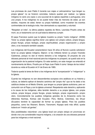 ! 46!
Las promesas de Juan Pablo II durante sus viajes a Latinoamérica “que tengan su
propia iglesia” no se hicieron concretas, todavía quedan por realizar. La Iglesia
indígena no será una copia o una sucursal de la iglesia española o portuguesa, sino
una propia. A los indígenas no se puede tratar más de menores de edad, ya son
adultos, mayores de edad, tienen su propia habilidad, como muestran los eventos
continentales de la teología india. Han demostrado su capacidad y voluntad.
“Respeten al indio”, la última palabra repetida de Mons. Leonidas Proaño antes de
morir, es un testamento con el cual todavía debemos cumplir.
El papa Francisco quiere que la Iglesia muestre su propio “rostro indígena”. (DOM)
Tener su propia Iglesia significa tener una iglesia con propia cultura, propia lengua,
propia liturgia, propia teología, propia espiritualidad, propia organización y propio
clero, si es necesario también casado.
Los indígenas del Ecuador sorprendieron hace 35 años al Nuncio cuando solicitaron
tener su propia Iglesia indígena. Dijeron: si los militares tienen su propio Vicariato
Castrense, porque no dan el mismo derecho a los indígenas. El proyecto de una
diócesis personal al nivel nacional para los indígenas no prosperó, se quedó solo en la
organización de la pastoral indígena. En este sentido y en este margen se entendió el
nombramiento de Mons. Proaño por el Papa Juan Pablo II como “obispo de los indios”
durante su visita al Ecuador el 31 de Enero de 1985.
Todavía queda la tarea de librar a los indígenas de la “europeización” e “indigenizar” a
la Iglesia.
Cuando los indígenas no son descendientes europeos sino asiáticos en su historia y
cultura, se debería aplicar el derecho canónico del “propio rito” que se ha dado a los
católicos árabes en el Medio Oriente, que tengan su propia Iglesia autóctona, pero en
comunión con el Papa y con la Iglesia universal. Respetando este derecho y aplicando
a la causa de los indígenas, ellos tendrán derecho a su propia Iglesia, con propia
cultura, propia lengua, propia liturgia, propia teología, propia organización, propio
clero. Concretamente los pueblos indígenas grandes de la Amazonia como los
diferentes Kechwa, Kichwa (del Ecuador, Perú, Bolivia, Colombia), los Shuar
(Ecuador) tendrán la capacidad de formar su propia Iglesia. Para los pueblos
pequeños, como los Waorani, Bororo, Yanomami, Kayapa será más difícil, queda
todavía en “misión ad gentes”.
Dos posibilidades vislumbran: una Iglesia local con propio obispo en provincias en
donde vive una considerable mayoría indígena, o la creación de una diócesis personal
para los indígenas a nivel nacional.
 