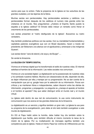 ! 49!
vacíos para que no entren. Falta la presencia de la Iglesia en los suburbios de las
grandes ciudades y en las lejanías de la Selva.
Muchas sectas son pentecostales. Hay pentecostales sectarias y católicos. Los
pentecostales forman después de los católicos el numero más grande entre los
cristianos en el mundo. Nos preguntamos: ¿Hubiera el Espíritu Santo puesto la
espalda a la Iglesia católica? El Sínodo debe indicar un remedio como frenar el
crecimiento de los pentecostales.
Las sectas presentan el “rostro desfigurado de la Iglesia”. Buscamos su rostro
verdadero.
Hay también problemas políticos con las sectas. Con su mentalidad fundamentalista y
capitalista pastores evangélicos que son en Brasil diputados, hacen a través del
presidente Jair Bolsonaro una alianza con el agrobusines y amenazan a los indígenas
Guaraní.
Las sectas tienen “cara de etanol y de soya y de Burger”….
Se vende la Amazonia.
LA IGLESIA EN TIEMPO DIGITAL
Vivimos en el tiempo digital que ha transformado el estilo de nuestras vidas. El internet
satisface el hambre de la información. Las redes sociales nos comunican.
Vivimos en una sociedad digital. La digitalización se ha posesionado de nuestras vidas
y ha cambiado nuestros hábitos. Muchos son obsesionados de ella, dependen de ella,
se dejan influenciar por ella y manejar por su programación. No se dan cuenta de la
manipulación que por ej. google hace por la selección de su información. Pocos son
críticos y se mantienen libres e independientes, saben discernir entre las ofertas de
información, programas y propaganda. La pregunta es ¿maneja el aparato al hombre
o el hombre al aparato? Hay que saber distinguir entre el mundo real y el mundo
virtual.
La Iglesia está dentro de esa red de comunicación, la usa como instrumento de
comunicación que nos acerca en las grandes distancias de la Amazonía.
La digitalización es un servicio y significa también un gran reto. La Iglesia la usa para
su programa de la evangelización, pero debe al otro lado también evangelizar a este
mundo de digitalización.
En EG el Papa habló sobre la homilía, debe hablar hoy día también sobre la
digitalización que facilita, pero también dificulta al mismo momento la tarea de la
misión de la iglesia. Por su multiplicación de mensajes significa también una
competencia para la Iglesia. Hasta el mismo Papa fue víctima de infiltraciones por los
 