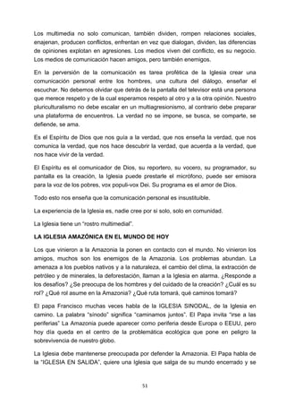 ! 51!
Los multimedia no solo comunican, también dividen, rompen relaciones sociales,
enajenan, producen conflictos, enfrentan en vez que dialogan, dividen, las diferencias
de opiniones explotan en agresiones. Los medios viven del conflicto, es su negocio.
Los medios de comunicación hacen amigos, pero también enemigos.
En la perversión de la comunicación es tarea profética de la Iglesia crear una
comunicación personal entre los hombres, una cultura del diálogo, enseñar el
escuchar. No debemos olvidar que detrás de la pantalla del televisor está una persona
que merece respeto y de la cual esperamos respeto al otro y a la otra opinión. Nuestro
pluriculturalismo no debe escalar en un multiagresionismo, al contrario debe preparar
una plataforma de encuentros. La verdad no se impone, se busca, se comparte, se
defiende, se ama.
Es el Espíritu de Dios que nos guía a la verdad, que nos enseña la verdad, que nos
comunica la verdad, que nos hace descubrir la verdad, que acuerda a la verdad, que
nos hace vivir de la verdad.
El Espíritu es el comunicador de Dios, su reportero, su vocero, su programador, su
pantalla es la creación, la Iglesia puede prestarle el micrófono, puede ser emisora
para la voz de los pobres, vox populi-vox Dei. Su programa es el amor de Dios.
Todo esto nos enseña que la comunicación personal es insustituible.
La experiencia de la Iglesia es, nadie cree por si solo, solo en comunidad.
La Iglesia tiene un “rostro multimedial”.
LA IGLESIA AMAZÓNICA EN EL MUNDO DE HOY
Los que vinieron a la Amazonia la ponen en contacto con el mundo. No vinieron los
amigos, muchos son los enemigos de la Amazonia. Los problemas abundan. La
amenaza a los pueblos nativos y a la naturaleza, el cambio del clima, la extracción de
petróleo y de minerales, la deforestación, llaman a la Iglesia en alarma. ¿Responde a
los desafíos? ¿Se preocupa de los hombres y del cuidado de la creación? ¿Cuál es su
rol? ¿Qué rol asume en la Amazonia? ¿Qué ruta tomará, qué caminos tomará?
El papa Francisco muchas veces habla de la IGLESIA SINODAL, de la Iglesia en
camino. La palabra “sínodo” significa “caminamos juntos”. El Papa invita “irse a las
periferias” La Amazonia puede aparecer como periferia desde Europa o EEUU, pero
hoy día queda en el centro de la problemática ecológica que pone en peligro la
sobrevivencia de nuestro globo.
La Iglesia debe mantenerse preocupada por defender la Amazonia. El Papa habla de
la “IGLESIA EN SALIDA”, quiere una Iglesia que salga de su mundo encerrado y se
 