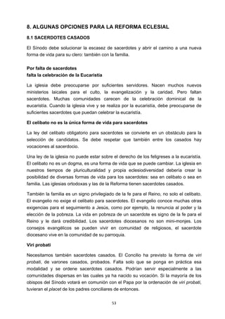 ! 53!
8. ALGUNAS OPCIONES PARA LA REFORMA ECLESIAL
8.1 SACERDOTES CASADOS
El Sínodo debe solucionar la escasez de sacerdotes y abrir el camino a una nueva
forma de vida para su clero: también con la familia.
Por falta de sacerdotes
falta la celebración de la Eucaristía
La iglesia debe preocuparse por suficientes servidores. Nacen muchos nuevos
ministerios laicales para el culto, la evangelización y la caridad. Pero faltan
sacerdotes. Muchas comunidades carecen de la celebración dominical de la
eucaristía. Cuando la iglesia vive y se realiza por la eucaristía, debe preocuparse de
suficientes sacerdotes que puedan celebrar la eucaristía.
El celibato no es la única forma de vida para sacerdotes
La ley del celibato obligatorio para sacerdotes se convierte en un obstáculo para la
selección de candidatos. Se debe respetar que también entre los casados hay
vocaciones al sacerdocio.
Una ley de la iglesia no puede estar sobre el derecho de los feligreses a la eucaristía.
El celibato no es un dogma, es una forma de vida que se puede cambiar. La iglesia en
nuestros tiempos de pluriculturalidad y propia eclesiodiversidad debería crear la
posibilidad de diversas formas de vida para los sacerdotes: sea en celibato o sea en
familia. Las iglesias ortodoxas y las de la Reforma tienen sacerdotes casados.
También la familia es un signo privilegiado de la fe para el Reino, no solo el celibato.
El evangelio no exige el celibato para sacerdotes. El evangelio conoce muchas otras
exigencias para el seguimiento a Jesús, como por ejemplo, la renuncia al poder y la
elección de la pobreza. La vida en pobreza de un sacerdote es signo de la fe para el
Reino y le dará credibilidad. Los sacerdotes diocesanos no son mini-monjes. Los
consejos evangélicos se pueden vivir en comunidad de religiosos, el sacerdote
diocesano vive en la comunidad de su parroquia.
Viri probati
Necesitamos también sacerdotes casados. El Concilio ha previsto la forma de viri
probati, de varones casados, probados. Falta solo que se ponga en práctica esa
modalidad y se ordene sacerdotes casados. Podrían servir especialmente a las
comunidades dispersas en las cuales ya ha nacido su vocación. Si la mayoría de los
obispos del Sínodo votará en comunión con el Papa por la ordenación de viri probati,
tuvieran el placet de los padres conciliares de entonces.
 