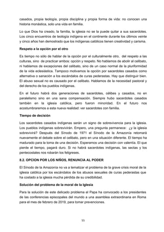! 55!
casados, propia teología, propia disciplina y propia forma de vida: no conocen una
historia monástica, solo una vida en familia.
Lo que Dios ha creado, la familia, la iglesia no se la puede quitar a sus sacerdotes.
Los cinco encuentros de teología indígena en el continente durante los últimos veinte
y cinco años han demostrado que los indígenas católicos tienen creatividad y carisma.
Respeto a la opción por el otro
Es tiempo no sólo de hablar de la opción por el culturalmente otro, del respeto a las
culturas, sino de practicar ambos: opción y respeto. No hablamos de abolir al celibato,
ni hablamos de excepciones del celibato, sino de un caso normal de la pluriformidad
de la vida eclesiástica. Tampoco motivamos la opción por sacerdotes casados como
alternativa o sanación a los escándalos de curas pederastas. Hay que distinguir bien.
El abuso sexual no es causado por el celibato. Hablamos de la necesidad pastoral y
del derecho de los pueblos indígenas.
En el futuro habrá dos generaciones de sacerdotes, célibes y casados, no en
paralelismo sino en una sana compensación. Siempre hubo sacerdotes casados
también en la iglesia católica, pero fueron minoridad. En el futuro nos
acostumbraremos a esta nueva realidad: ver sacerdotes con familia.
Tiempo de decisión
Los sacerdotes casados indígenas serán un signo de sobrevivencia para la iglesia.
Los pueblos indígenas sobrevivirán. Empero, una pregunta permanece: ¿y la iglesia
sobrevivirá? Después del Sínodo de 1971 el Sínodo de la Amazonía retomará
nuevamente el debate sobre el celibato, pero en una situación diferente. El tiempo ha
madurado para la toma de una decisión. Esperamos una decisión con valentía. El que
pierde el tiempo, pagará duro. Si no habrá sacerdotes indígenas, las sectas y los
pentecostales nos robarán los feligreses.
8.2. OPCION POR LOS NIÑOS, RENUNCIA AL PODER
El Sínodo de la Amazonía no va a tematizar el problema de la grave crisis moral de la
iglesia católica por los escándalos de los abusos sexuales de curas pederastas que
ha costado a la iglesia mucha pérdida de su credibilidad.
Solución del problema de la moral de la Iglesia
Para la solución de este delicado problema el Papa ha convocado a los presidentes
de las conferencias episcopales del mundo a una asamblea extraordinaria en Roma
para el mes de febrero de 2019, para tomar prevenciones.
 