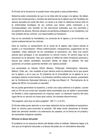 ! 56!
El Sínodo de la Amazonía no puede hacer vista gorda a esta problemática.
Debemos estar conscientes de que no se trata sólo de purgar a la iglesia. Se deben
asumir las consecuencias y cambiar las estructuras de la iglesia que han facilitado los
abusos sexuales por parte del clero. La causa y la culpa no debemos buscar sólo en
la enfermedad sicológica de los autores que tienen cierta inclinación a la
homosexualidad, sino también en las estructuras eclesiales que han permitido y
encubierto los abusos. Muchos obispos encubridores protegieron a los violadores y se
han olvidado de las víctimas. Los responsables ya fracasaron.
Hoy se ha cambiado la mentalidad y la conducta de la Iglesia y se ha tomado una
opción preferencial por los víctimas.
Está en marcha un saneamiento de la moral de la iglesia: ella misma solicita el
perdón y la reconciliación. Ofrece indemnización, transparencia, juzgamiento de los
culpables, mejor selección de los candidatos al sacerdocio, etc. Solo una acción
policial para perseguir a los abusadores no servirá mucho. El camino largo de la
educación es la salvación. Hay que superar el déficit de cierta inmadurez personal y
sexual que ciertos candidatos esconden detrás de elegir el celibato. No solo
queremos viri probati, queremos también una “iglesia probata”.
Los escándalos en Irlanda, EEUU (Boston, Pittsburgh, Washington), Alemania,
México, Chile, etc., han revelado el gran abismo entre la pretensión de lo que quiere
ser la iglesia y de lo que es. El problema de la inmoralidad en la iglesia le va a
perseguir todavía mucho tiempo. Los Estudios científico sobre los abusos, presentado
por la Conferencia Episcopal Alemana y el Big-Jury-Report of Pennsylvania de la
iglesia de EEUU, ha causado un sacudón.
No se puede generalizar la sospecha, y echar una culpa colectiva a la iglesia, cuando
solo un 5% de sus curas han causado estos escándalos que se repiten a escondidas
en familias y otras organizaciones en mayores casos. La absoluta mayoría del clero
sigue fiel en su servicio sin hacer gran noticia. Se necesita discernimiento.
“No juzgarán, para que no sean juzgados” (Mt 7,1; Lc 6,37).
El Sínodo debe poner atención a una mejor selección de los candidatos al sacerdocio.
Será un camino para encontrar la solución. Allí debe tomar decisiones el Sínodo.
Debe dar admisión también a la ordenación de casados, en la forma de viri probati y
de sacerdotes indígenas casados.
Eliminar el abuso del poder
El problema no se soluciona dentro del debate sobre el celibato. Debemos llegar a la
raíz que es el ejercicio del poder y el abuso del poder por un clericalismo desviado.
 
