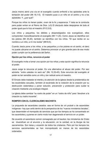 ! 57!
Jesús mismo abrió una vía en el evangelio cuando enfrentó a los apóstoles ante la
tentación del poder (Mt 18,1-5). El maestro puso a un niño en el centro y no a los
apóstoles. Y, ¿por qué?
Porque los niños no tienen poder, viven de la fe y esperanza. Y ésta es la conducta
para poder entrar en el Reino de Dios. (v3) El discípulo debe despojarse de todo el
poder igual que lo hizo el maestro (Fil 2,5.8).
Los niños y pequeños, los débiles y desprestigiados nos evangelizan, ellos
comprenden maravillosamente el evangelio (Mt 11,25). Como Jesús se identifica con
los pobres (Mt 25,40), también se identifica con los niños. “El que recibe en su
nombre a un niño, a mí me recibe” (Mt18,5).
Cuando Jesús pone a los niños, a los pequeños y a los pobres en el centro, el clero
no puede ubicarse en el centro. Debemos provocar un giro grande para de ese modo
poder cumplir con la preferencia del Señor.
Opción por los niños, renuncia al poder
El evangelio invita a tomar una opción por los niños y esta opción significa la renuncia
al poder.
Jesús exige la renuncia al poder. Es una alternativa al abuso del poder. Por eso
advierte: “entre ustedes no será así” (Mc 10,35-45). Esta renuncia del evangelio al
poder es tan sensible como un niño y tan radical como el maestro.
El Sínodo debe trasladar el interés y la atención de la iglesia desde la problemática de
los escándalos sexuales, también al escándalo de la violación de la creación por su
destrucción sistemática y poner solución, prevención y protección para cuidar la
creación mediante una ecología integral.
La iglesia debe cambiar “su rostro de poder” en un “rostro de niño” para “devolver a la
creación su rostro inocente”.
ROMPER CON EL CLERICALISMO MACHISTA
La propuesta de sacerdotes casados -sea en forma de viri probati o de sacerdotes
indígenas– hay que verla dentro de la perspectiva de los “nuevos ministerios laicales”,
que desenreden el monopolio de servicios que por los tiempos se ha concentrado en
los sacerdotes y quienes en cierto modo han degenerado el servicio en un poder.
De acuerdo al sacerdocio común consagrado por el bautizo, los ministerios de Cristo
se diversifican en el anuncio y la educación, en la caridad, en la liturgia de los
sacramentos. Son tarea y vocación de todos los cristianos. Pero por los tiempos los
servicios sacramentales se han monopolizado en manos de los sacerdotes
ordenados.
 