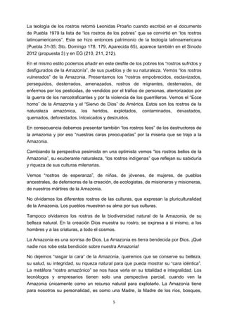 ! 5!
La teología de los rostros retomó Leonidas Proaño cuando escribió en el documento
de Puebla 1979 la lista de “los rostros de los pobres” que se convirtió en “los rostros
latinoamericanos”. Este se hizo entonces patrimonio de la teología latinoamericana
(Puebla 31-35; Sto. Domingo 178; 179, Aparecida 65), aparece también en el Sínodo
2012 (propuesta 3) y en EG (210, 211, 212).
En el mismo estilo podemos añadir en este desfile de los pobres los “rostros sufridos y
desfigurados de la Amazonía”, de sus pueblos y de su naturaleza. Vemos “los rostros
vulnerados” de la Amazonia. Presentamos los “rostros empobrecidos, esclavizados,
perseguidos, desterrados, amenazados, rostros de migrantes, desterrados, de
enfermos por los pesticidas, de vendidos por el tráfico de personas, aterrorizados por
la guerra de los narcotraficantes y por la violencia de los guerrilleros. Vemos el “Ecce
homo” de la Amazonia y el “Siervo de Dios” de América. Estos son los rostros de la
naturaleza amazónica, los heridos, explotados, contaminados, devastados,
quemados, deforestados. Intoxicados y destruidos.
En consecuencia debemos presentar también “los rostros feos” de los destructores de
la amazonia y por eso “nuestras caras preocupadas” por la miseria que se trajo a la
Amazonia.
Cambiando la perspectiva pesimista en una optimista vemos “los rostros bellos de la
Amazonia”, su exuberante naturaleza, “los rostros indígenas” que reflejan su sabiduría
y riqueza de sus culturas milenarias.
Vemos “rostros de esperanza”, de niños, de jóvenes, de mujeres, de pueblos
ancestrales, de defensores de la creación, de ecologistas, de misioneros y misioneras,
de nuestros mártires de la Amazonia.
No olvidamos los diferentes rostros de las culturas, que expresan la pluriculturalidad
de la Amazonia. Los pueblos muestran su alma por sus culturas.
Tampoco olvidamos los rostros de la biodiversidad natural de la Amazonia, de su
belleza natural. En la creación Dios muestra su rostro, se expresa a si mismo, a los
hombres y a las criaturas, a todo el cosmos.
La Amazonia es una sonrisa de Dios. La Amazonia es tierra bendecida por Dios. ¡Qué
nadie nos robe esta bendición sobre nuestra Amazonia!
No dejemos “rasgar la cara” de la Amazonia, queremos que se conserve su belleza,
su salud, su integridad, su riqueza natural para que pueda mostrar su “cara idéntica”.
La metáfora “rostro amazónico” se nos hace verla en su totalidad e integralidad. Los
tecnólogos y empresarios tienen solo una perspectiva parcial, cuando ven la
Amazonia únicamente como un recurso natural para explotarlo. La Amazonía tiene
para nosotros su personalidad, es como una Madre, la Madre de los ríos, bosques,
 