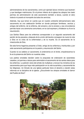 ! 59!
administradores de los sacramentos, como por ejemplo laicos ministros que bauticen
y que bendigan matrimonios. En el primer milenio de la iglesia los obispos han dado
permiso de administración de este sacramento también a laicos, cuando el clero
todavía no poseía el monopolio de todos los servicios.
Además, hay que tomar en cuenta que en nuestro ambiente latinoamericano este
sacramento es una celebración familiar en donde participan familiares, vecinos y
amigos del enfermo, de la enferma, del anciano y de la anciana y esa circunstancia
permite hacer una ceremonia comunitaria, en la cual expresan y fortalecen su fe en la
resurrección.
Los Santos Óleos para los enfermos corresponden a un segundo sacramento del
perdón de los pecados y después de la unción del bautizo consagran de nuevo la vida
a Dios en la crisis de la enfermedad y de la muerte. Es el sacramento de la
misericordia de Dios.
De esta forma hagamos presente a Cristo, amigo de los enfermos y moribundos y por
este sacramento participamos en la pasión y resurrección del Señor.
Cuando no se celebra un sacramento, lo enterramos en el olvido, empobrecemos la
fe en la presencia del Señor en nuestras vidas.
Los padres sinodales deciden sobre la propuesta de ordenación de sacerdotes
casados y el permiso a laicos para administrar el sacramento de los santos óleos para
los enfermos. La petición viene del anhelo de multiplicar y renovar los ministros de los
sacramentos para que haya más participación en la vida eucarística y sacramental de
los feligreses. Un Sínodo de una Iglesia particular tiene el derecho a decidir estas
reformas en la disciplina de la Iglesia. ¿Escucharán los obispos sinodales el clamor
del Pueblo de Dios?
 