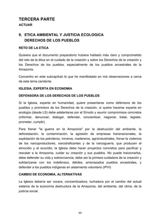 ! 60!
TERCERA PARTE
ACTUAR
9. ETICA AMBIENTAL Y JUSTICIA ECOLOGICA
DERECHOS DE LOS PUEBLOS
RETO DE LA ETICA
Quisiera que el documento preparatorio hubiera hablado más claro y comprometido
del reto de la ética en el cuidado de la creación y sobre los Derechos de la creación y
los Derechos de los pueblos, especialmente de los pueblos ancestrales de la
Amazonia.
Concentro en este subcapítulo lo que he manifestado en mis observaciones a cerca
de este tema candente.
IGLESIA, EXPERTA EN ECONOMIA
DEFENSORA DE LOS DERECHOS DE LOS PUEBLOS
Si la lglesia, experta en humanidad, quiere presentarse como defensora de los
pueblos y promotora de los Derechos de la creación, si quiere hacerse experta en
ecología (desde LS) debe adelantarse por el Sínodo y asumir compromisos concretos
(informar, denunciar, dialogar, defender, concientizar, negociar, tratar, legislar,
prometer, cumplir).
Para frenar "la guerra en la Amazonia" por la destrucción del ambiente, la
deforestación, la contaminación, la agresión de empresas transnacionales, la
explotación de los petroleros, mineros, madereros, agroindustriales, frenar la violencia
de los narcoproductores, narcotraficantes y de la narcoguerra, que producen el
etnocidio y el ecocidio, la lglesia debe hacer proyectos concretos para pacificar y
rescatar a la Amazonia, cuidar su creación y sus pueblos. No puede traicionarlos,
debe defender su vida y sobrevivencia, debe ser la primera cuidadora de la creación y
solidarizarse con los indefensos, débiles, amenazados pueblos ancestrales, y
defender a los pueblos indígenas en aislamiento voluntario (IPVI)
CAMBIO DE ECONOMIA, ALTERNATIVAS
La lglesia debería ser vocera, concientizadora, luchadora por el cambio del actual
sistema de la economía destructora de la Amazonia, del ambiente, del clima, de la
justicia social.
 
