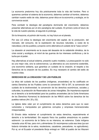 ! 61!
La economía predomina hoy día prácticamente toda la vida del hombre. Pero si
queremos cambiar el sistema de la economía, debemos cambiar al hombre, debemos
cambiar nuestro estilo de vida, debemos poner ética en la economía y ecología, en la
convivencia social.
Para combatir la ideología del paradigma dominante del crecimiento, debemos
presentar alternativas por el otro paradigma del cuidado. El primero corta el futuro de
la vida de nuestro planeta, el segundo lo prolonga.
Sin la Amazonia, el pulmón del mundo, no hay futuro en el planeta.
Por eso LS critica la ideología del crecimiento del capital, de la producción, del
mercado, del consumo, de la explotación de recursos naturales, a costa de la
naturaleza y de los pueblos y propone como alternativa el cuidado de la "casa común".
La obsesión al crecimiento es la causa del desastre de la catástrofe climática, de la
crisis social y ecológica, el móvil de las guerras de los intereses conflictivos y de la
lucha por el poder.
Hay alternativas al actual sistema, presento cuatro modelos. La preocupación no solo
es una mejor vida, sino la sobrevivencia. La alternativa es una economía sostenible,
una economía solidaria, que garantiza un cuidado de la creación, el respeto a los
Derechos de la creación de los pueblos. Es muy necesario el cambio del estilo de
nuestra vidas.
DERECHOS DE LA CREACION Y DE LOS PUEBLOS
La ética del cuidado de los pueblos (indígenas, ancestrales) se ha codificado en
ciertos Derechos de los Pueblos como la convención 169 la OIT, la convención del
cuidado de la biodiversidad, la convención de los derechos económicos, sociales y
culturales, la protección de Reservados de zonas intangibles. De importancia especial
es el derecho a la territorialidad para los pueblos ancestrales (de la Corte Americana
de los Derechos Humanos) la declaración de las NNUU sobre los derechos de los
pueblos nativos (Art. 20 y 32).
La lglesia debe velar por el cumplimiento de estos derechos para que no sean
vulnerados y manipulados por gobiernos corruptos y empresas transnacionales
irresponsables,
El Sínodo debe reclamar el cumplimiento de estos derechos, especialmente el
derecho a la territorialidad. Sin espacio físico los pueblos amazónicos no pueden
sobrevivir. La economía de la Selva no es intensiva, es extensiva. Cada indígena
necesita unos 40 has. para vivir y alimentarse. En recompensa cuida esa área (ya son
todavía nómadas de la selva, recolectores, cazadores, pescadores, no agricultores).
Por ej. en el Ecuador el presidente Borja entregó en 1990 al pueblo de los Waorani
 