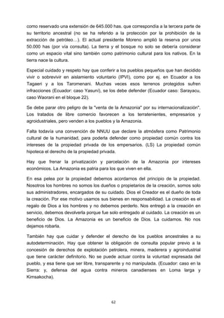 ! 62!
como reservado una extensión de 645.000 has. que correspondía a la tercera parte de
su territorio ancestral (no se ha referido a la protección por la prohibición de la
extracción de petróleo…). El actual presidente Moreno amplió la reserva por unos
50.000 has (por vía consulta). La tierra y el bosque no solo se debería considerar
como un espacio vital sino también como patrimonio cultural para los nativos. En la
tierra nace la cultura.
Especial cuidado y respeto hay que conferir a los pueblos pequeños que han decidido
vivir o sobrevivir en aislamiento voluntario (IPVI), como por ej. en Ecuador a los
Tagaeri y a los Taromenani. Muchas veces esos terrenos protegidos sufren
infracciones (Ecuador: caso Yasuní), se los debe defender (Ecuador caso: Sarayacu,
caso Waorani en el bloque 22).
Se debe parar otro peligro de la "venta de la Amazonia" por su internacionalización".
Los tratados de libre comercio favorecen a los terratenientes, empresarios y
agroidustriales, pero venden a los pueblos y la Amazonia.
Falta todavía una convención de NNUU que declare la atmósfera como Patrimonio
cultural de la humanidad, para poderla defender como propiedad común contra los
intereses de la propiedad privada de los empersarios. (LS) La propiedad común
hipoteca el derecho de la propiedad privada.
Hay que frenar la privatización y parcelación de la Amazonia por intereses
económicos. La Amazonia es patria para los que viven en ella.
En esa pelea por la propiedad debemos acordarnos del principio de la propiedad.
Nosotros los hombres no somos los dueños o propietarios de la creación, somos solo
sus administradores, encargados de su cuidado. Dios el Creador es el dueño de toda
la creación. Por ese motivo usamos sus bienes en responsabilidad. La creación es el
regalo de Dios a los hombres y no debemos perderlo. Nos entregó a la creación en
servicio, debemos devolverla porque fue solo entregado al cuidado. La creación es un
beneficio de Dios. La Amazonia es un beneficio de Dios. La cuidamos. No nos
dejamos robarla.
También hay que cuidar y defender el derecho de los pueblos ancestrales a su
autodeterminación. Hay que obtener la obligación de consulta popular previo a la
concesión de derechos de explotación petrolera, minera, maderera y agroindustrial
que tiene carácter definitorio. No se puede actuar contra la voluntad expresada del
pueblo, y esa tiene que ser libre, transparente y no manipulada. (Ecuador: caso en la
Sierra: y, defensa del agua contra mineros canadienses en Loma larga y
Kimsakocha).
 