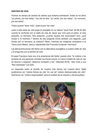 ! 65!
SENTIDO DE VIDA
Vivimos en tiempo de cambio de valores que reclama orientación. Antes se ha dicho
"yo pienso, por eso estoy", hoy día se dice: "yo vendo, por eso estoy", "yo consumo,
por eso estoy".
Todos quieren "tener más", nadie busca "ser más".
Justo a este estilo de vida juzga el evangelio en su clásico "juicio final" de Mt 25 (40)
cuando la confronta con el estilo de vida de Jesús que vivió para el pobre, el más
pequeño, su hermano. Nos pregunta: ¿cuanta riqueza has acumulado? sino: ¿qué
hiciste a mi hermano ? Dentro de esa pregunta oímos también una segunda ¿qué
hiciste con mi hermana, la creación? Miren, mientras los indígenas consideran a la
Tierra como Madre, Jesús y siguiéndole San Francisco la llaman "hermana".
Las Bienaventuranzas del Señor son la alternativa evangélica a nuestro estilo de vida
y lo preguntan por el sentido de vida.
El papa Francisco hace eco a la enseñanza del Señor cuando dice: "la codicia y los
excesos de una ganancia corrupta nos hacen buscar un nuevo modelo de vida en vez
de devorar y acaparar, debemos compartir y dar." (Navidad 2018) . Nos invita a una
"feliz sobriedad." (LS 224)
La respuesta sobre el sentido de nuestra vida damos por nuestra ética. Ojalá
pudiéramos ver “rostros felices de vida "en vez de" rostros desilusionados de vida".
Queremos ver “rostros responsables” para el cuidado de la creación y de los pueblos.
!
 