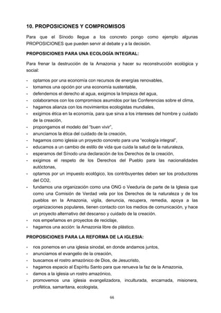 ! 66!
10. PROPOSICIONES Y COMPROMISOS
Para que el Sínodo llegue a los concreto pongo como ejemplo algunas
PROPOSICIONES que pueden servir al debate y a la decisión.
PROPOSICIONES PARA UNA ECOLOGÍA INTEGRAL:
Para frenar la destrucción de la Amazonia y hacer su reconstrucción ecológica y
social:
- optamos por una economía con recursos de energías renovables,
- tomamos una opción por una economía sustentable,
- defendemos el derecho al agua, exigimos la limpieza del agua,
- colaboramos con los compromisos asumidos por las Conferencias sobre el clima,
- hagamos alianza con los movimientos ecologistas mundiales,
- exigimos ética en la economía, para que sirva a los intereses del hombre y cuidado
de la creación,
- propongamos el modelo del “buen vivir”,
- anunciamos la ética del cuidado de la creación,
- hagamos como iglesia un proyecto concreto para una “ecología integral”,
- educamos a un cambio de estilo de vida que cuida la salud de la naturaleza,
- esperamos del Sínodo una declaración de los Derechos de la creación,
- exigimos el respeto de los Derechos del Pueblo para las nacionalidades
autóctonas,
- optamos por un impuesto ecológico, los contribuyentes deben ser los productores
del CO2,
- fundamos una organización como una ONG o Veeduría de parte de la Iglesia que
como una Comisión de Verdad vela por los Derechos de la naturaleza y de los
pueblos en la Amazonia, vigila, denuncia, recupera, remedia, apoya a las
organizaciones populares, tienen contacto con los medios de comunicación, y hace
un proyecto alternativo del descanso y cuidado de la creación.
- nos empeñamos en proyectos de reciclaje,
- hagamos una acción: la Amazonia libre de plástico.
PROPOSICIONES PARA LA REFORMA DE LA IGLESIA:
- nos ponemos en una iglesia sinodal, en donde andamos juntos,
- anunciamos el evangelio de la creación,
- buscamos el rostro amazónico de Dios, de Jesucristo,
- hagamos espacio al Espíritu Santo para que renueva la faz de la Amazonia,
- damos a la iglesia un rostro amazónico,
- promovemos una iglesia evangelizadora, inculturada, encarnada, misionera,
profética, samaritana, ecologista,
 