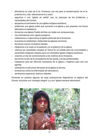 ! 67!
- afrontamos la crisis de la fe, formamos una red para la transformación de la fe,
juntamos fe y vida, relacionamos fe y razón,
- seguimos a una “iglesia en salida” que se preocupa de los problemas y
necesidades del hombre,
- apoyamos el nacimiento de una iglesia indígena autóctona,
- preferimos una iglesia pobre que convierte a la iglesia y que presenta una fuerza
alternativa al capitalismo,
- formamos una Iglesia Pueblo de Dios con todas sus consecuencias,
- nos entendemos como iglesia peregrina,
- colaboramos y organizamos la iglesia particular de la Amazonia,
- buscamos la solidaridad y fraternidad de iglesias hermanas,
- formamos nuevos ministerios laicales,
- integramos a la mujer en la pastoral y en el gobierno de la iglesia,
- votamos por sacerdotes casados en forma de viri probati para las comunidades y
sacerdotes indígenas casados para una verdadera iglesia indígena autóctona,
- creamos un día de conmemoración a los mártires de la Amazonia,
- asumimos el reto de la competencia de las sectas y de los pentecostales,
- trabajamos para las reformas necesarias de la iglesia y hagamos para esa una
agenda,
- cambiamos la estructura del poder de la iglesia al servicio,
- lucharemos contra la enfermedad del clericalismo,
- sembramos esperanza, seamos valientes.
Poniendo en práctica algunas de esas proposiciones llegaríamos al objetivo del
Sínodo: encontrar una “ecología integral” y a una “iglesia siempre reformanda”.
 