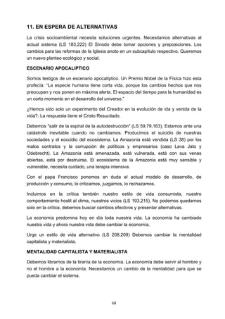 ! 68!
11. EN ESPERA DE ALTERNATIVAS
La crisis socioambiental necesita soluciones urgentes. Necesitamos alternativas al
actual sistema (LS 183,222) El Sínodo debe tomar opciones y preposiciones. Los
cambios para las reformas de la Iglesia anoto en un subcapítulo respectivo. Queremos
un nuevo planteo ecológico y social.
ESCENARIO APOCALIPTICO
Somos testigos de un escenario apocalíptico. Un Premio Nobel de la Física hizo esta
profecía: “La especie humana tiene corta vida, porque los cambios hechos que nos
preocupan y nos ponen en máxima alerta. El espacio del tiempo para la humanidad es
un corto momento en el desarrollo del universo.”
¿Hemos sido solo un experimento del Creador en la evolución de ida y venida de la
vida?. La respuesta tiene el Cristo Resucitado.
Debemos "salir de la espiral de la autodestrucción" (LS 59,79,163). Estamos ante una
catástrofe inevitable cuando no cambiamos. Producimos el suicidio de nuestras
sociedades y el ecocidio del ecosistema. La Amazonia está vendida (LS 38) por los
malos contratos y la corrupción de políticos y empresarios (caso Lava Jato y
Odebrecht). La Amazonia está amenazada, está vulnerada, está con sus venas
abiertas, está por destruirse. El ecosistema de la Amazonia está muy sensible y
vulnerable, necesita cuidado, una terapia intensiva.
Con el papa Francisco ponemos en duda el actual modelo de desarrollo, de
producción y consumo, lo criticamos, juzgamos, lo rechazamos.
Incluimos en la crítica también nuestro estilo de vida consumista, nuestro
comportamiento hostil al clima, nuestros vicios (LS 193,215). No podemos quedarnos
solo en la crítica, debemos buscar cambios efectivos y presentar alternativas.
La economía predomina hoy en día toda nuestra vida. La economía ha cambiado
nuestra vida y ahora nuestra vida debe cambiar la economía.
Urge un estilo de vida alternativo (LS 208,209) Debemos cambiar la mentalidad
capitalista y materialista.
MENTALIDAD CAPITALISTA Y MATERIALISTA
Debemos librarnos de la tiranía de la economía. La economía debe servir al hombre y
no el hombre a la economía. Necesitamos un cambio de la mentalidad para que se
pueda cambiar el sistema.
 