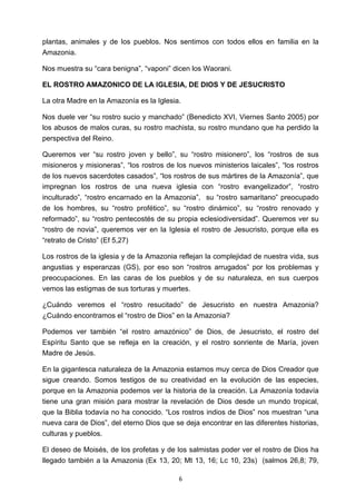 ! 6!
plantas, animales y de los pueblos. Nos sentimos con todos ellos en familia en la
Amazonia.
Nos muestra su “cara benigna”, “vaponi” dicen los Waorani.
EL ROSTRO AMAZONICO DE LA IGLESIA, DE DIOS Y DE JESUCRISTO
La otra Madre en la Amazonía es la Iglesia.
Nos duele ver “su rostro sucio y manchado” (Benedicto XVI, Viernes Santo 2005) por
los abusos de malos curas, su rostro machista, su rostro mundano que ha perdido la
perspectiva del Reino.
Queremos ver “su rostro joven y bello”, su “rostro misionero”, los “rostros de sus
misioneros y misioneras”, “los rostros de los nuevos ministerios laicales”, “los rostros
de los nuevos sacerdotes casados”, “los rostros de sus mártires de la Amazonía”, que
impregnan los rostros de una nueva iglesia con “rostro evangelizador”, “rostro
inculturado”, “rostro encarnado en la Amazonia”, su “rostro samaritano” preocupado
de los hombres, su “rostro profético”, su “rostro dinámico”, su “rostro renovado y
reformado”, su “rostro pentecostés de su propia eclesiodiversidad”. Queremos ver su
“rostro de novia”, queremos ver en la Iglesia el rostro de Jesucristo, porque ella es
“retrato de Cristo” (Ef 5,27)
Los rostros de la iglesia y de la Amazonia reflejan la complejidad de nuestra vida, sus
angustias y esperanzas (GS), por eso son “rostros arrugados” por los problemas y
preocupaciones. En las caras de los pueblos y de su naturaleza, en sus cuerpos
vemos las estigmas de sus torturas y muertes.
¿Cuándo veremos el “rostro resucitado” de Jesucristo en nuestra Amazonia?
¿Cuándo encontramos el “rostro de Dios” en la Amazonia?
Podemos ver también “el rostro amazónico” de Dios, de Jesucristo, el rostro del
Espíritu Santo que se refleja en la creación, y el rostro sonriente de María, joven
Madre de Jesús.
En la gigantesca naturaleza de la Amazonia estamos muy cerca de Dios Creador que
sigue creando. Somos testigos de su creatividad en la evolución de las especies,
porque en la Amazonia podemos ver la historia de la creación. La Amazonía todavía
tiene una gran misión para mostrar la revelación de Dios desde un mundo tropical,
que la Biblia todavía no ha conocido. “Los rostros indios de Dios” nos muestran “una
nueva cara de Dios”, del eterno Dios que se deja encontrar en las diferentes historias,
culturas y pueblos.
El deseo de Moisés, de los profetas y de los salmistas poder ver el rostro de Dios ha
llegado también a la Amazonia (Ex 13, 20; Mt 13, 16; Lc 10, 23s) (salmos 26,8; 79,
 