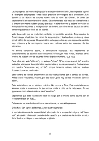 ! 69!
La propaganda del mercado propaga "el evangelio del consumo", las empresas siguen
al "evangelio del progreso” y las sectas predican "el evangelio de la civilización". Los
Bancos y las Bolsas de Valores hacen culto al "Dios del Dinero". El credo del
capitalismo es el crecimiento del capital. Esta mentalidad nos habla de la blasfemia a
la oración del Padre Nuestro (1968) que reza: "Capital nuestro" y espera en vez de la
multiplicación de panes la multiplicación del dinero, que vive de las deudas de otros
para enriquecerse al costo de los pobres.
Valor tiene solo que es productivo, rentable, comerciable, vendible. Todo venden, la
Amazonia por el petróleo, las minas, la agroindustria, y los hombres, mujeres y niños
por el tráfico de personas. El narcotráfico se ha convertido en una economía paralela
muy próspera y la narco-guerra busca sus víctimas entre los inocentes de los
migrantes.
No tienen conciencia social, ni sensibilidad ecológica. "Es insostenible el
comportamiento de aquellos que consumen y destruyen más y más, mientras otros
todavía no pueden vivir de acuerdo con su dignidad humana." (LS 193)
Para ellos solo vale "el tener" y no valoran "el ser". El "american way of life" arrastra
todas las relaciones, las materializa, comercializa y las despersonaliza. Rechazamos
por nuestro "amazonian way of life", porque tenemos cultura, valores, muchas
riquezas humanas y naturales.
Este cambio de valores encontramos en las valorizaciones por el sentido de la vida.
Antes se dijo "yo pienso, yo amo, por eso estoy”, pero hoy se dice "yo vendo, por eso
estoy".
Este materialismo es un ateísmo práctico. No conoce a Dios. Este materialismo es
asesino, mata la esperanza de los pobres, mata la vida de la naturaleza. Es un
gigantesco robo a la naturaleza, es el "ecocidio ".
Esperamos que este "capitalismo real" se caiga por sí mismo como ocurrió con el
"socialismo real" en 1989...
Estamos en espera de alternativas a este sistema y a esta vida perversa.
Si las hay. Son signos del tiempo. Anoto cuatro ejemplos:
el modelo alterno de la sostenibilidad, el modelo de la economía indígena del "buen
vivir", el modelo bíblico del cuidado de la creación y el modelo de la Justicia social y
de la Justicia ecológica presentado por la iglesia.
 