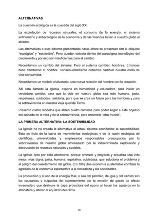 ! 70!
ALTERNATIVAS
La cuestión ecológica es la cuestión del siglo XXI.
La explotación de recursos naturales, el consumo de la energía, el sistema
antihumano y antiecológico de la economía y de las finanzas llevan a nuestro globo al
abismo.
Las alternativas a este sistema presentadas hasta ahora se presentan con la etiqueta
“ecológico” y “sostenible”. Pero quedan todavía dentro del paradigma tecnológico del
crecimiento y por eso son insuficientes para el cambio.
Necesitamos un cambio del sistema. Pero al sistema cambian hombres. Entonces
debe cambiarse el hombre. Consecuentemente debemos cambiar nuestro estilo de
vida consumista.
Necesitamos un modelo civilizatorio, una nueva relación del hombre con la creación.
Allí está llamada la Iglesia, experta en humanidad y educadora, para iniciar un
verdadero cambio, para que la vida en nuestro globo sea más humana, justa,
respetuosa, cuidadosa, solidaria, para que se crea un futuro para los hombres y para
la sobrevivencia en nuestra vieja querida Tierra.
Presento cuatro modelos que abren cuatro caminos para poder llegar a este objetivo
del cuidado de la vida y de la sobrevivencia, para encontrar “otro mundo”.
LA PRIMERA ALTERNATIVA: LA SOSTENIBILIDAD
La Iglesia no ha creado la alternativa al actual sistema económico: la sostenibilidad.
Esta es fruto de la lucha de movimientos ecologistas y de la razón ecológica de
científicos, universidades y empresarios responsables preocupados por la
sobrevivencia de nuestro globo amenazado por la indiscriminada explotación y
destrucción de recursos naturales y sociales.
La Iglesia opta por esta alternativa, porque promete y proyecta y actualiza una vida
mejor, más digna, justa, humana, equitativa, cuidadosa, que soluciona el problema y
el peligro del calentamiento del globo. (LS 198) Una economía sustentable combate la
agresión de la economía explotadora a la naturaleza y las sociedades.
La producción y el uso de la energía fósil, o sea del petróleo, del gas y del carbón son
los causantes y culpables del calentamiento por la emisión de gases de efecto
invernadero que destruye la capa protectora del ozono al hacer los agujeros en la
atmósfera y alterar el equilibrio del clima.
 