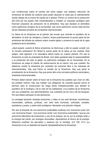 ! 71!
Las conferencias sobre el cambio del clima exigen una drástica reducción de
emisiones de dióxido de carbono para poder alcanzar la meta que el calentamiento
quede debajo de la marca de subida de 2 grados. Ponen un control de la producción
del CO2 por los países más industrializados e instalan un impuesto ecológico para
financiar proyectos de protección de la atmósfera. Hay que declarar la atmósfera
como patrimonio ecolgico de la humanidad, que como patrimonio común está encima
de los intereses privados de compañías internacionales.
La Selva de la Amazonia es el pulmón del mundo que controla el equilibrio de la
atmosfera, el ciclo de nitrógeno y fosforo, limpia prácticamente la quinta parte de las
emisiones del dióxido de carbono sobre nuestro globo y conserva la salud de la capa
protectora de la atmósfera.
¿Qué pasará, cuando la Selva amazónica se disminuye y ella no puede cumplir con
su función protectora? En Brasil la quinta parte de la selva ya fue cortada. Este
peligro, esta agresión a la naturaleza afecta todos en nuestro planeta. Por eso la
Amazonia no solo es propiedad de Brasil, sino debe quedarse bajo la responsabilidad
y la protección de todo el globo, es patrimonio ecológico de la humanidad. En la
Amazonia se juega el interés de sobrevivencia de la natura, hay que cuidarla. No
debemos vender la Amazonia por contratos de comercio libre a los intereses de
transnacionales. Hay que frenar el remate de la Amazonia. Hay que parar la
privatización de la Amazonia. Hay que poner alto a los corruptos políticos nacionales y
empresas transnacionales.
Primero deben decidir sobre el futuro de la Amazonia los pueblos que viven en ella,
los pueblos nativos. Hay que instalar una obligación de consulta popular previo al
permiso para la construcción de mega obras infraestructurales que afectan el
equilibrio de la ecología y de la vida de los pobladores. Los pueblos de la Amazonia
son sus cuidadores, sus administradores, sus custodios de los ríos y de los bosques.
Por eso deben participar en las decisiones.
La compleja situación necesita soluciones, y ellas no son solo técnicas, económicas,
comerciales, políticas, jurídicas, son ante todo humanas, culturales, sociales,
equitativos y justos, y sobre todo ecológicos. Necesitan una solución integral.
Por eso el proyecto de una economía sustentable sustituye una “economía sucia” por
una “economía limpia”, “una economía verde” una “economía sustentable.” que es una
economía alternativa de producción y uso de la energía, por ej. por la energía solar y
la energía del viento, por energías renovables. Aprendemos el ahorro de la energía.
Debemos reutilizar los derivados y residuos por el reciclaje. (LS 192, 211) ¡La
Amazonia no es un depósito de basura! ¡Desplastificamos la Amazonia!
 