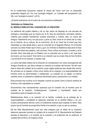 ! 74!
En la modernidad buscamos realizar la utopía del "buen vivir" por un desarrollo
sostenible integral (LS 13), una "ecología integral", un "cuidado del ecosistema" (LS
36), una "ecología humana". (LS 5)
¿Cuándo podríamos ver el rostro de una economía cuidadosa?
TERCERA ALTERNATIVA
EL MODELO BIBLICO DEL CUIDADO DE LA CREACIÓN
La sabiduría del pueblo hebreo y de su hijo Jesús de Nazaret es una escuela de
ecología y sociología que se inspira por la fe. Nos da orientación, principios valores,
criterios que puedan transformar nuestra economía y nuestra vida. Lo nuevo del
Antiguo Testamento era y es que puso y pone su Dios Yavé en el centro de su Vida,
de su historia, de su cultura, de su economía. Su fe en Yavé fue el móvil que hizo
interpretar su vida desde Dios y que se concretó en la Sagrada Alianza. En el Éxodo
conoció a su Dios Pastor que lo libró y guió. En el Exilio en Babilonia descubrió el Dios
Creador de todos los pueblos y del universo. Puso a Dios al principio, al centro y al fin
de todo. Dios creó todo por su Palabra, por su voluntad, por su amor y vio "que todo
era bueno, ya muy bueno" Amó tanto a su creación que su propio Hijo se hizo hombre
y se encarnó en la creación y nuestra vida.
Lo nuevo del relato bíblico de la Creación en comparación con otras cosmogonías del
Antiguo Oriente es, que Dios entregó su creación al cuidado del hombre. De allí nace
toda la ética del cuidado de la creación cuyas reglas podemos leer desde ella misma.
Su principio es el respeto a Dios como dueño de la creación y la responsabilidad del
hombre como su administrador y colaborador. La creación es un regalo. La hemos
recibido como un préstamo y debemos devolverla sana y sanamente a su creador.
Este principio hoy muchos no lo respetan cuando se portan como si fueron dueños de
la tierra y han expulsado su creador.
Encontramos tres mandamientos expresos que el Creador dio al hombre para el
cuidado de la creación: "multiplíquense”, "cuídenla" y "sométanla", todos son
imperativos para el respeto a la vida.
Multiplíquense llama a la creación de la familia, cuídenla es la entrega de la
responsabilidad y sométanla lo debemos entender en el sentido bíblico y no con
nuestro pensamiento técnico como si tuviéramos licencia para explotar la tierra. Dios
quiere que el hombre se ponga libre frente a la creación y que no sea su esclavo.
De los Diez Mandamientos (que son más antiguos que el relato de la creación)
debemos aprender también el cuidado de la creación El III. Mandamiento del Sábado
decreta el descanso y el cuidado de la creación y la protección de su potencia, el
cuidado del hombre y el respeto a Dios.
 