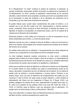 ! 75!
El V. Mandamiento "no matar" condena la cadena de matanzas, el asesinato, el
suicidio, el fratricidio, el genocidio, también el ecocidio, la matanza de la naturaleza. El
Vll Mandamiento "no robar" prohíbe la explotación indiscriminada de los recursos
naturales, cuida el derecho de la propiedad, acuerda que la tierra es propiedad común
de la humanidad, la salud del ambiente y de la atmósfera son patrimonio de la
humanidad y por eso nadie tiene el derecho de vulnerarlo.
El pueblo hebreo quiso cumplir estos mandamientos del cuidar al hombre y a la
creación por la Ley del Año Jubilar (Lev 25). Institucionalizó su reforma perenne,
social y ambiental. Quiso conservar el éxito del Éxodo, la libertad del hebreo y su
dignidad, el respeto a la propiedad y el compromiso social, y por fin el cuidado de la
creación por el descanso de la naturaleza.
Podríamos declarar un Año Jubilar por la Amazonia, un año de recuperación de sus
daños ambientales que la hieren, y un año de justicia social.
Debemos conocer de nuevo y respetar la ética de la Biblia, su ética en la economía y
ética en la creación. Del evangelio de la creación sacamos los principios de la relación
del hombre con la creación.
Su cuidado viene antes que su utilización. Y las generaciones que vienen después de
nosotros van a preguntarnos en qué estado las hemos entregado la tierra.
La crisis ecológica despierta nuestras conciencias, la crisis social y ambiental
pregunta sobre nuestra fe en Dios Creador y Dios de la historia. La espiritualidad de
las Bienaventuranzas del Sermón de la Montaña de Jesús es la verdadera alternativa
a la perversión de nuestra vida envuelta en el capitalismo y materialismo.
Antes que se escribió los libros de Sabiduría, el relato de la creación se ha despertado
en el pueblo hebreo la crítica profética que juzgó el comportamiento social de los
reyes y del pueblo, el abandono de la fe y el descuido de la creación. En su historia el
pueblo judío se enfrentó a muchas dictaduras y muchos tiranos. Criticaron a sus
propios reyes, como nos dice el testimonio del arrepentimiento del pueblo por sus
monarcas (1 Sam 8,10-22). Se quejó contra el faraón Salomón y criticó también la
deforestación del Líbano por sus megaobras (3 Reyes 5,6; 3 Reyes 19,23). Los
profetas castigaron los abusos de los ricos, especialmente el profeta Amos (cap. 6 y
8). Jesús en la tradición de los profetas criticó a los ricos (Mt 19,28; Mc 10,25; Lc
18,25; Lc 6,20-22), juzgo al Mamón, puso sus discípulos ante la alternativa: "no
pueden servir al mismo tiempo a Dios y al Dios Dinero." (Mt 6,25)
Puso como alternativa a nuestras vidas sus Bienaventuranzas que expone los valores
del Reino de Dios, cambia la perspectiva de nuestra vida.
 