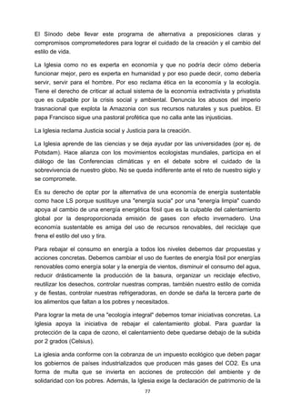 ! 77!
El Sínodo debe llevar este programa de alternativa a preposiciones claras y
compromisos comprometedores para lograr el cuidado de la creación y el cambio del
estilo de vida.
La Iglesia como no es experta en economía y que no podría decir cómo debería
funcionar mejor, pero es experta en humanidad y por eso puede decir, como debería
servir, servir para el hombre. Por eso reclama ética en la economía y la ecología.
Tiene el derecho de criticar al actual sistema de la economía extractivista y privatista
que es culpable por la crisis social y ambiental. Denuncia los abusos del imperio
trasnacional que explota la Amazonia con sus recursos naturales y sus pueblos. El
papa Francisco sigue una pastoral profética que no calla ante las injusticias.
La Iglesia reclama Justicia social y Justicia para la creación.
La Iglesia aprende de las ciencias y se deja ayudar por las universidades (por ej. de
Potsdam). Hace alianza con los movimientos ecologistas mundiales, participa en el
diálogo de las Conferencias climáticas y en el debate sobre el cuidado de la
sobrevivencia de nuestro globo. No se queda indiferente ante el reto de nuestro siglo y
se compromete.
Es su derecho de optar por la alternativa de una economía de energía sustentable
como hace LS porque sustituye una "energía sucia" por una "energía limpia" cuando
apoya al cambio de una energía energética fósil que es la culpable del calentamiento
global por la desproporcionada emisión de gases con efecto invernadero. Una
economía sustentable es amiga del uso de recursos renovables, del reciclaje que
frena el estilo del uso y tira.
Para rebajar el consumo en energía a todos los niveles debemos dar propuestas y
acciones concretas. Debemos cambiar el uso de fuentes de energía fósil por energías
renovables como energía solar y la energía de vientos, disminuir el consumo del agua,
reducir drásticamente la producción de la basura, organizar un reciclaje efectivo,
reutilizar los desechos, controlar nuestras compras, también nuestro estilo de comida
y de fiestas, controlar nuestras refrigeradoras, en donde se daña la tercera parte de
los alimentos que faltan a los pobres y necesitados.
Para lograr la meta de una "ecología integral" debemos tomar iniciativas concretas. La
Iglesia apoya la iniciativa de rebajar el calentamiento global. Para guardar la
protección de la capa de ozono, el calentamiento debe quedarse debajo de la subida
por 2 grados (Celsius).
La iglesia anda conforme con la cobranza de un impuesto ecológico que deben pagar
los gobiernos de países industrializados que producen más gases del CO2. Es una
forma de multa que se invierta en acciones de protección del ambiente y de
solidaridad con los pobres. Además, la Iglesia exige la declaración de patrimonio de la
 