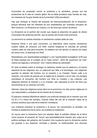 ! 78!
humanidad de propiedad común el ambiente y la atmósfera, porque son las
protectoras de la vida en nuestro globo. No se debe privatizar esas fuentes de vida,
los intereses de "la gran familia de la humanidad" (GS) prevalecen.
Hay que rechazar el intento del proyecto de internacionalización de la Amazonia,
porque favorece solo los intereses de sus explotadores por contratos corruptos de
libre comercio. La Amazonia es nuestra y no de otros que vienen de afuera.
La Amazonia es el pulmón del mundo que regula la absorción de gases de efecto
invernadero No podemos permitir, que el pulmón del mundo sufra pulmonía.
La economía no cambia mientras no cambiemos nuestro estilo de vida.
Estamos frente a una gran conversión. La alternativa viene cuando cambiamos
nuestro hábito de consumo (LS 209), cuando tengamos la voluntad de cambiar
nuestro estilo de vida para encontrar "el solidario con los demás, el natural con todos
los seres vivos, el espiritual con Dios"
Necesitamos una "espiritualidad ecológica" y una "espiritualidad evangélica" (216) que
el Papa expresa por el cuidado de la "casa común”. (243) No queremos ver más"
rostros de tragones y comilones", sino "rostros felices de sobriedad".
En todo el debate sobre la ecología no debemos olvidar que la sabiduría y la fuerza
espiritual de las religiones son un potencial que falta a la tecnología. Las religiones
guardan la relación del hombre con la creación y su Creador. Hacen culto a la
creación, una acción de gracias por el regalo de la creación y de la vida, sus liturgias
dramatizan el encuentro del hombre con Dios su Creador y las criaturas. Las
religiones admiran la creación y a su Creador, dan respuesta al amor de Dios que
encontramos en su creación (LS 225).
Además, todas las religiones ponen ética en la economía y la vida, ponen reglas por el
uso responsable y cuidadoso de los bienes de la creación.
El patriarca ortodoxo Bartolomé elaboró una profunda teología de la creación que cita
LS (8 y 9 e indica las fuentes). Cuando habla del uso de la creación habla de la
práctica ascética (que sale de la tradición monástica).
Los cristianos practican la cuaresma y el ayuno, los musulmanes el ramadán, los
hindúes la abstención de la carne, los budistas la meditación.
Un ayuno para la Amazonia fuera por ejemplo dejar el petróleo debajo de la tierra
como propuso el proyecto de Yasuní que lamentablemente fracasó (por culpa de la
política ambigua del gobierno del Ecuador) Una cuaresma para la Amazonia podría
ser guardar a sus especies, animales y plantas, su biodiversidad, sus recursos
 