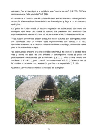 ! 79!
naturales. Esa acción sigue a la sabiduría, que "menos es más" (LS 222). El Papa
recomienda una "feliz sobriedad" (LS 224).
El cuidado de la creación y de los pobres nos lleva a un ecumenismo interreligioso Así
se amplía el ecumenismo intraeclesial a un interreligioso y llega a un ecumenismo
ecologista.
La Iglesia de Cristo tienen un recurso inagotable de espiritualidad que mana del
evangelio, que tienen una fuerza de cambio, que presentan una alternativa Esa
espiritualidad falta a los tecnócratas y a veces también a las Conferencias climáticas.
Y los pueblos ancestrales ofrecen el recurso de sus culturas. Los ecologistas ponen
sus voluntades para un cambio. Esas espiritualidades dan sentido a la vida,
descubren el sentido de la creación saben el sentido de la ecología, tienen más fuerza
para el futuro que la tecnología.
"La espiritualidad cristiana propone un modelo alternativo de entender la calidad de la
vida y alienta un estilo de vida profético y contemplativo, capaz de gozar sin
profundamente obsesionarse por el consumo" (LS 222). Invita a una "cultura del
ambiente" (LS 229,231), para construir "un mundo mejor" (LS 231) Debemos vivir de
la "conciencia de habitar una casa común que Dios nos ha prestado" (LS 232).
Queremos ver "rostros que reflejen la felicidad del evangelio".
 