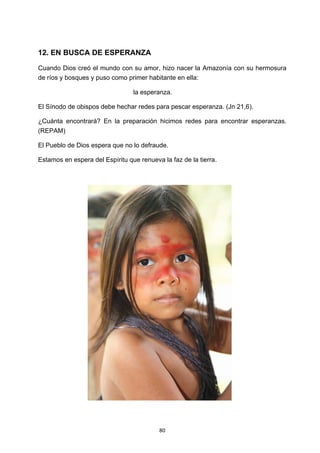 ! 80!
12. EN BUSCA DE ESPERANZA
Cuando Dios creó el mundo con su amor, hizo nacer la Amazonía con su hermosura
de ríos y bosques y puso como primer habitante en ella:
la esperanza.
El Sínodo de obispos debe hechar redes para pescar esperanza. (Jn 21,6).
¿Cuánta encontrará? En la preparación hicimos redes para encontrar esperanzas.
(REPAM)
El Pueblo de Dios espera que no lo defraude.
Estamos en espera del Espíritu que renueva la faz de la tierra.
 
