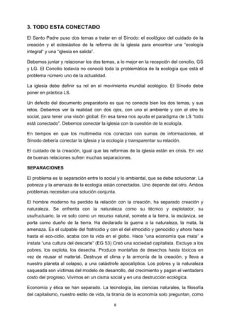 ! 8!
3. TODO ESTA CONECTADO
El Santo Padre puso dos temas a tratar en el Sínodo: el ecológico del cuidado de la
creación y el eclesiástico de la reforma de la iglesia para encontrar una “ecología
integral” y una “iglesia en salida”.
Debemos juntar y relacionar los dos temas, a lo mejor en la recepción del concilio, GS
y LG. El Concilio todavía no conoció toda la problemática de la ecología que está el
problema número uno de la actualidad.
La iglesia debe definir su rol en el movimiento mundial ecológico. El Sínodo debe
poner en práctica LS.
Un defecto del documento preparatorio es que no conecta bien los dos temas, y sus
retos. Debemos ver la realidad con dos ojos, con uno el ambiente y con el otro lo
social, para tener una visión global. En esa tarea nos ayuda el paradigma de LS “todo
está conectado”. Debemos conectar la iglesia con la cuestión de la ecología.
En tiempos en que los multimedia nos conectan con sumas de informaciones, el
Sínodo debería conectar la Iglesia y la ecología y transparentar su relación.
El cuidado de la creación, igual que las reformas de la iglesia están en crisis. En vez
de buenas relaciones sufren muchas separaciones.
SEPARACIONES
El problema es la separación entre lo social y lo ambiental, que se debe solucionar. La
pobreza y la amenaza de la ecología están conectados. Uno depende del otro. Ambos
problemas necesitan una solución conjunta.
El hombre moderno ha perdido la relación con la creación, ha separado creación y
naturaleza. Se enfrenta con la naturaleza como su técnico y explotador, su
usufructuario, la ve solo como un recurso natural, somete a la tierra, la esclaviza, se
porta como dueño de la tierra. Ha declarado la guerra a la naturaleza, la mata, la
amenaza. Es el culpable del fratricidio y con el del etnocidio y genocidio y ahora hace
hasta el eco-cidio, acaba con la vida en el globo. Hace “una economía que mata” e
instala “una cultura del descarte” (EG 53) Creó una sociedad capitalista. Excluye a los
pobres, los explota, los desecha. Produce montañas de desechos hasta tóxicos en
vez de reusar el material. Destruye el clima y la armonía de la creación, y lleva a
nuestro planeta al colapso, a una catástrofe apocalíptica. Los pobres y la naturaleza
saqueada son víctimas del modelo de desarrollo, del crecimiento y pagan el verdadero
costo del progreso. Vivimos en un cisma social y en una destrucción ecológica.
Economía y ética se han separado. La tecnología, las ciencias naturales, la filosofía
del capitalismo, nuestro estilo de vida, la tiranía de la economía solo preguntan, como
 