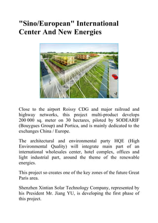 "Sino/European" International
Center And New Energies




Close to the airport Roissy CDG and major railroad and
highway networks, this project multi-product develops
200 000 sq. meter on 30 hectares, piloted by SODEARIF
(Bouygues Group) and Portica, and is mainly dedicated to the
exchanges China / Europe.

The architectural and environmental party HQE (High
Environmental Quality) will integrate main part of an
international wholesales center, hotel complex, offices and
light industrial part, around the theme of the renewable
energies.

This project so creates one of the key zones of the future Great
Paris area.

Shenzhen Xintian Solar Technology Company, represented by
his President Mr. Jiang YU, is developing the first phase of
this project.
 