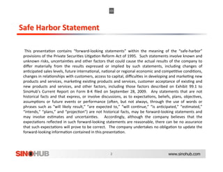   This  presenta,on  contains  “forward‐looking  statements”  within  the  meaning  of  the  “safe‐harbor”            
 provisions of the Private Securi,es Li,ga,on Reform Act of 1995.   Such statements involve known and                 
 unknown  risks,  uncertain,es  and  other  factors  that  could  cause  the  actual  results  of  the  company  to   
 diﬀer  materially  from  the  results  expressed  or  implied  by  such  statements,  including  changes  of         
 an,cipated sales levels, future interna,onal, na,onal or regional economic and compe,,ve condi,ons,                  
 changes in rela,onships with customers, access to capital, diﬃcul,es in developing and marke,ng new                  
 products  and  services,  marke,ng  exis,ng  products  and  services,  customer  acceptance  of  exis,ng  and        
 new  products  and  services,  and  other  factors,  including  those  factors  described  on  Exhibit  99.1  to     
 SinoHub’s  Current  Report  on  Form  8‐K  ﬁled  on  September  28,  2009.    Any  statements  that  are  not        
 historical  facts  and  that  express,  or  involve  discussions,  as  to  expecta,ons,  beliefs,  plans,  objec,ves,
                                                                                                                      
 assump,ons  or  future  events  or  performance  (oVen,  but  not  always,  through  the  use  of  words  or         
 phrases  such  as  "will  likely  result,”  “are  expected  to,”  “will  con,nue,”  “is  an,cipated,”  “es,mated,”   
 “intends,”  “plans,”  and  “projec,on”)  are  not  historical  facts,  may  be  forward‐looking  statements  and     
 may  involve  es,mates  and  uncertain,es.    Accordingly,  although  the  company  believes  that  the              
 expecta,ons  reﬂected  in  such  forward‐looking  statements  are  reasonable,  there  can  be  no  assurance        
 that such expecta,ons will prove to be correct.   The company undertakes no obliga,on to update the                  
 forward‐looking informa,on contained in this presenta,on. 




                                                                                               www.sinohub.com
 