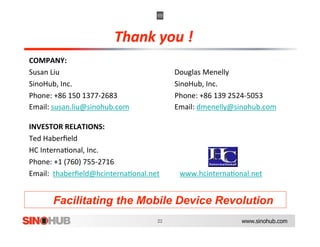 COMPANY: 
Susan Liu                                          Douglas Menelly 
SinoHub, Inc.                                      SinoHub, Inc. 
Phone: +86 150 1377‐2683                           Phone: +86 139 2524‐5053 
Email: susan.liu@sinohub.com                       Email: dmenelly@sinohub.com  

INVESTOR RELATIONS:  
Ted Haberﬁeld  
HC Interna,onal, Inc.  
Phone: +1 (760) 755‐2716 
Email:  thaberﬁeld@hcinterna,onal.net           www.hcinterna,onal.net  


       Facilitating the Mobile Device Revolution
                                                                   www.sinohub.com
 