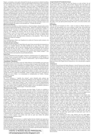 Depois, se trasladou a uma capela chamada Porciúncula, que pertencia à abadia beneditina        Arepresentação de Nascimento de Jesus
de Monte Subasio. Provavelmente o nome da capela aludia ao feito de que estava construída       São Francisco passou o Natal de 1223 em Greccio, no vale de Rieti. Em tal
em uma reduzida parcela de terra. A Porciúncula se achava a uns quatro quiilômetros de          ocasião, havia dito a seu amigo, João da Velita "Quisera fazer uma espécie de
Assis e, naquela época, estava abandonada e quase em ruínas. A tranqüilidade do lugar           representação vivente do nascimento de Jesus em Belém, para presenciar, por
agradou a Francisco tanto como o titulo de Nossa Senhora dos Anjos, em cuja honra havia         dizer assim, com os olhos do corpo a humildade da Encarnação e vê-lo recostado
sido erigida à capela. Francisco a reparou e fixou nela sua residência. Ali lhe mostrou         no casebre entre o boi e o burrinho". Em efeito, o santo construiu então na ermita
finalmente o céu o que esperava por ele, no dia da festa de São Matias de ano 1209. Naquela     uma espécie de cova e os camponeses dos arredores assistiram a Missa da meia
época, o evangelho da Missa da festa dizia: "Ide a pregar, dizendo: o Reino de Deus tinha       noite, na qual Francisco atuou como diácono e pregou sobre o mistério do Natal.
chegado. Dai gratuitamente o que haveis recebido gratuitamente. Não possuas ouro, nem           Lhe atribui ter começado naquela ocasião a tradição de "Belém" o "nascimento ".
duas túnicas, nem sandálias. Aqui que vos envio como Cordeiros em meio dos lobos". Estas        Nos disse Tomas Celano em sua biografia do santo: "A Encarnação era um
palavras penetraram até o mais profundo no coração de Francisco e este, aplicando-as            componente chave na espiritualidade de Francisco. Queria celebrar a Encarnação
literalmente, tirou suas sandálias, e seu cinturão e ficou somente com a pobre túnica cingida   de forma especial. Queria fazer algo que ajudasse a gente a recordar ao Cristo
com um cordão. Tal foi o hábito que deu a seus irmãos um ano mais tarde: a túnica de lã dos     menino e como nasceu em Belém". O irmão Leão, que era seu secretário e
pastores e camponeses da região. Vestido dessa forma começou a exortar a penitência com         confessor, afirmou que lhe havia visto várias vezes durante a oração elevar-se tão
tal energia, que suas palavras enchiam os corações de seus ouvintes. Quando se topava com       alto sobre o solo, que apenas podia alcançar-lhe os pés e, em certas ocasiões, nem
alguém no caminho, lhe saudava com estas palavras: "O Senhor lhe dê a paz".                     sequer isso.
Dons Extraordinários                                                                            Os Estigmas
Deus lhe havia concedido e a o dom de profecia e o dom de milagres. Quando pedia esmola         Perto da festa da Assunção de 1224, o santo se retirou ao Monte Alvernia e
para reparar a Igreja de São Damião, costumava dizer: "ajudai-me a terminar esta Igreja, um     construiu ali uma pequena cela. Levou consigo o irmão Leão, mas proibiu que
dia haverá ali um convento de religiosas em cujo bom nome se glorificarão o Senhor e a          fossem visitar-lhe até depois da festa de São Miguel. Ali foi onde teve lugar,
universal Igreja". A profecia se verificou cinco anos mais tarde em Santa Clara e suas          próximo do dia da Santa Cruz de 1224, o milagre dos estigmas, no 17 de setembro.
religiosas. Um habitante de Espoleto sofria de um câncer que lhe havia desfigurado              Francisco tratou de ocultar aos olhos dos homens os sinais da paixão de Senhor
horrivelmente o rosto. Em certa ocasião, ao cruzar com São Francisco, o homem tentou            que tinha impressas no corpo. Por ele, a partir de então levava sempre as mãos
jogar-se a seus pés, mas o santo teve piedade e lhe beijou no rosto. O enfermo ficou            dentro das mangas do hábito e usava meias e sapatos. Sem dúvida, desejando o
instantaneamente curado. São Boaventura comentava a este propósito: "Não se há, que             conselho de seus irmãos, comunicou o sucedido ao irmão Iluminado e alguns
admirar mais o beijo ou o milagre ".                                                            outros, mas escondeu que lhe haviam sido reveladas certas coisas que jamais
ANatureza                                                                                       descobriria homem algum sobre a terra. Em certa ocasião em que se achava
Seus contemporâneos falam com freqüência do carinho de Francisco pelos animais e do             enfermo, alguém propôs que se lhe lesse um livro para distrair. O santo respondeu:
poder que tinha sobre eles.                                                                     "Nada me ajuda tanto como a contemplação da vida e paixão do Senhor.Ainda que
Aventura de amor com Deus                                                                       tivesse que viver até o fim de mundo, com somente esse livro me bastaria.
Os primeiros anos da ordem em Santa Maria dos anjos foram um período de treinamento na          Francisco havia se enamorado da santa pobreza enquanto contemplava a Cristo
pobreza e na caridade fraternas. Os frades trabalhavam em seus ofícios e nos campos             crucificado e meditava na nova crucificação que sofria na pessoa dos pobres. O
vizinhos para ganhar o pão de cada dia. Quando não havia trabalhou suficiente, saiam a          santo não desapreciava a ciência, mas não a desejava para seus discípulos. Os
pedir esmola de porta em porta; mas o fundador lhes havia proibido que aceitassem               estudos apenas tinham razão de ser para Deus como um fim e apenas podiam
dinheiro. Estavam sempre prontos a servir a todo o mundo, particularmente aos leprosos.         aproveitar aos frades menores, se não lhes impedissem de consagrar a oração um
São Francisco insistia em que chamassem aos leprosos "meus irmãos cristãos" e aos               tempo. Francisco se aborrecia dos estudos que alimentavam mais a vaidade que a
enfermos não deixavam de prestar esta profunda delicadeza.                                      piedade, porque impediam a caridade e secavam o coração. Sobre todo, temia que
Santa Clara                                                                                     a senhora ciência se convertesse em rival da dama Pobreza. Vendo com quanta
Clara havia partido de Assis para seguir a Francisco, na primavera de 1212, depois de ouvi-     ansiedade que acudiam as escolas e buscavam os livros seus irmãos, Francisco
lo pregar. O santo conseguiu estabelecer a Clara e suas companheiras em São Damião, e a         exclamou em certa ocasião: "Impulsionados pelo mal espírito, meus pobres
comunidade de religiosas chegou a ser, para os franciscanos, o que as monjas de Prouile         irmãos acabaram por abandonar o caminho da sensatez e da pobreza". Antes de
haviam de ser para os dominicanos.                                                              sair de Monte Alverne, o santo compôs o "Hino de louvor ao Altíssimo ". Pouco
Ahumildade e Obediência                                                                         depois da festa de São Miguel desceu finalmente ao vale, marcado pelos estigmas
São Francisco deu a sua ordem o nome de "frades Menores" por humildade, pois queria que         da paixão.
seus irmãos fossem os servos de todos e buscassem sempre os lugares mais humildes. Com          Airmã morte
freqüência exortava a seus companheiros ao trabalho manual e, se bem lhes permitia pedir        As quentes areias do deserto do Egito afetaram a vista de Francisco até o ponto de
esmola, lhes tinha proibido que aceitassem dinheiro. Pedir esmola não constituía para ele       estar quase completamente cego. Os dois últimos anos da vida de Francisco foram
uma vergonha, era uma maneira de imitar a pobreza de Cristo. O santo não permitia que seus      de grandes sofrimentos. Fortes dores devido ao deterioração de muitos de seus
irmãos pregassem em uma diocese sem permissão expressa do Bispo. Entre outras coisas,           órgãos (estômago, fígado e o baço), conseqüências da malária contraída no Egito.
dispôs que "se algum dos frades se apartava da fé católica em obras ou palavras e não se        Nas mais terríveis dores, Francisco oferecia a Deus tudo como penitência, pois se
corrigia, deveria ser expulso da irmandade". Todas as cidades queriam ter o privilégio de       considerava grande pecador e para a salvação das almas. Era durante sua
albergar aos novos frades, e as comunidades se multiplicaram na Umbria, Toscana,                enfermidade e dor onde sentia a maior necessidade de cantar. Sua saúde ia
Lombardia eAncona.                                                                              piorando, os estigmas lhe faziam sofrer e lhe debilitavam e quase havia perdido a
Cresce a ordem                                                                                  visão. No verão de 1225 esteve tão enfermo, que o cardeal Ugolino e o irmão Elias
Em 1219, aconteceu o “capitulo das esteiras", assim chamado pelas cabanas que                   lhe obrigaram a por-se em mãos do médico do Papa em Rieti. O santo obedeceu
construíram precipitadamente com esteiras para albergar aos que chegavam. Se conta que          com sensatez. No caminho a Rieti foi a visitar a Santa Clara no convento de São
se reuniram então cinco mil frades. Francisco lhes insistia em que amassem muitíssimo a         Damião. Ali, em meio dos mais agudos sofrimentos físicos, escreveu o "Cântico
Jesus Cristo e a Santa Igreja Católica, e que vivessem com o maior desprendimento               do irmão sol" e o adaptou a uma toada popular para que seus irmãos pudessem
possível, e não se cansava de recomendar-lhes que cumprissem o mais exatamente possível         canta-lo. Depois se trasladou a Monte Rainerio, onde se submeteu ao tratamento
tudo o que manda o Santo Evangelho. Recorria campos e povos convidando as pessoas a             brutal que o médico lhe havia prescrito, mas a melhora que ele lhe produziu foi
amar mais a Jesus Cristo, e repetia sempre: 'OAmor não é amado".                                apenas momentânea. Pouco antes de sua morte, ditou um novo testamento para
Missionário ante o Sultão                                                                       recomendar a seus irmãos que observassem fielmente a regra e trabalhassem
Em junho de 1219, embarcou em Ancona com doze frades. O navio os conduziu a                     manualmente, não pelo desejo de lucro, mas sim para evitar a ociosidade e dar
desembocadura do Nilo. Os cruzados haviam posto sítio a cidade, e Francisco sofreu muito        bom exemplo, lhes recomendava a caridade fraterna, os exortava a amar e
ao ver o egoísmo e os costumes dissolutos dos soldados da cruz. Consumido pelo zelo da          observar a santa pobreza e a amar e honrar a Igreja. "Se não nos pagam nosso
salvação dos sarracenos, decidiu passar ao campo do inimigo, por mais que os cruzados lhe       trabalho, acudamos a mesa do Senhor, pedindo esmola de porta em porta".
dissessem que a cabeça dos cristãos estavam postas a prêmio. Havendo conseguido a               Quando Francisco voltou a Assis, o Bispo o hospedou em sua própria casa.
autorização, Francisco e o irmão Iluminado se aproximaram ao campo inimigo, gritando:           Francisco rogou aos médicos que lhe dissessem a verdade, e estes confessaram
"Sultão, sultão!" quando os conduziram a presença de Malek-al-Kamil, Francisco declarou         que apenas lhe restava umas semanas de vida. " Bem vinda, irmã Morte!",
ousadamente. "Não são os homens quem me tem enviado, mas sim Deus todo poderoso.                exclamou o santo em seguido, pediu que lhe transportassem a Porciúncula. Pelo
Venho mostrar, a ti e a teu povo, o caminho da salvação; venho a anunciar as verdades do        caminho, quando a comitiva se achava no cume de uma colina, da qual se via o
Evangelho." O sultão ficou impressionado e rogou a Francisco que permanecesse com ele.          panorama de Assis, pediu aos que portavam a cama que se detivessem um
O santo replicou: "Se vós e teu povo estais dispostos a ouvir a palavra de Deus, com gosto      momento e então voltou seus olhos cegos em direção a cidade e implorou as
estarei com vocês. E se todavia vacilais entre Cristo e Maomé, manda acender uma                benções de Deus para ela e seus habitantes. Depois mandou aos irmãos que se
fogueira. Eu entrarei nela com vossos sacerdotes e assim vereis qual é a verdadeira fé. O       apressassem a levá-lo à Porciúncula. O santo enviou uma última mensagem a
sultão contestou que provavelmente ninguém dos sacerdotes queria entrar na fogueira e que       Santa Clara e a suas religiosas e pediu a seus irmãos que entoassem os versos do
não podia submete-los a essa prova para não sublevar o povo. Contam que o Sultão chegou a       "cântico de Sol" enquanto esperava a morte. Em seguida rogou que lhe
dizer: ¨se todos os cristãos fosse como ele, então valeria a pena ser cristão¨. Mas o sultão,   trouxessem um pão e o repartiu entre os presentes em sinal de paz e de amor
Malek-al-Kamil, mandou que Francisco voltasse ao campo dos cristãos. Desalentado ao ver         fraternal dizendo: "Eu tenho feito quanto pude de minha parte, que Cristo os
o reduzido êxito de sua pregação entre os sarracenos e entre os cristãos, o santo passou a      ensine a fazer o que está da vossa".
visitar os Santos Lugares. Ali recebeu uma carta na qual seus irmãos lhe pediam                 Seus irmãos lhe estenderam por terra e lhe cobriam com um velho hábito.
urgentemente que retornasse a Itália.                                                           Francisco exortou a seus irmãos ao amor de Deus, da pobreza e do Evangelho, e
ATerceira Ordem                                                                                 bendisse a todos seus discípulos, tanto aos presentes como aos ausentes. Morreu
Uns dois anos antes São Francisco e o cardeal Ugolino haviam relatado uma regra para a          no dia três de outubro de 1226, depois de escutar a leitura da Paixão do Senhor
confraria de leigos que se haviam associado aos frades menores e que correspondia ao que        segundo São João. Francisco havia pedido que lhe sepultassem no cemitério dos
atualmente chamamos terceira ordem, fincada no espírito da "Carta a todos os cristãos", que     criminosos de Cole d'lnferno, ao lado deAssis. Em vez de fazer assim, seus irmãos
Francisco havia escrito nos primeiros anos de sua conversão. A confraria, formada por           levaram no dia seguinte o cadáver em solene procissão a Igreja de São Jorge, em
leigos entregados a penitência, que levavam uma vida muito diferente da que se acostumava       Assis. Ali esteve depositado até dois anos depois da canonização. Em 1230, foi
então, chegou a ser uma grande força religiosa na idade Media. No direito canônico atual, os    secretamente trasladado a grande basílica construída pelo irmão Elias. O cadáver
terciários das diversas ordens gozam, todavia de um estatuto especificamente diferente da       desapareceu da vista dos homens durante seis séculos, até que em 1818, após
dos membros das confrarias e congregações marianas.                                             cinqüenta e dois dias de busca, foi descoberto sob o altar mor, a vários metros de
                                                                                                profundidade. O santo não tinha mais que quarenta e quatro ou quarenta e cinco
           VISITE O NOSSO BLOG PAROQUIAL:                                                       anos ao morrer.
           olimpiaigrejaaparecida.blogspot.com
 