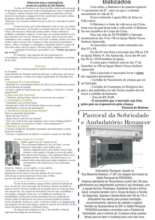 bItinerário para a contemplação
                        orante do crucifixo de São Damião
                                                                                                       Batizados
          Um dia, são Francisco, em Assis, na Itália, andava perto da igreja                 Com efeito, o Batismo é de maneira especial
de São Damião que estava em ruínas e abandonada por todos. Conduzindo-               “o sacramento da fé”, uma vez que é a entrada
o o Espírito, a entrar nela para rezar e prostrando-se suplicante e devoto           sacramental na vida de fé.
diante do Crucificado, a imagem do Cristo crucificado, movendo os lábios
da pintura, falou-lhe, chamando-o pelo nome:                                                 O novo batizado é agora filho de Deus no
"Francisco, vai e restaura a minha casa que, como vês, está toda em ruínas".         Filho único.
(2Cel 10)                                                                                    O Batismo é a fonte da vida nova em Cristo,
          O amor de Jesus, que se doa totalmente a nós na cruz, nos chama
a responder com amor e fé em todas as situações de nossa vida. Como santa            fonte esta da qual brota toda a vida cristã. O Batismo
Clara e são Francisco, diante dele muitas irmãs e irmãos sentiram-se                 faz-nos membros do Corpo de Cristo.
acolhidos e chamados a seguí-lo. Assim, hoje, ele se dirige também a você,                   Para este mês de SETEMBRO o batizado
para fazer-lhe ouvir sua voz. Ponha-se a seus pés, olhe-o com seus olhos,
contemple-o com o coração, una-se a Ele com a vontade, receba-o nos seus             acontecerá no dia 19 às 10h na Igreja Matriz Nossa
sonhos, imite-o em sua vida. Coloque-se onde seja possível encontrá-lo,              Senhora Aparecida.
ouça-o, "olhe-o, considere-o, contemple-o, desejando imitá-lo"; ponha em                     As inscrições estarão sendo realizadas nos
Suas mãos tudo o que Ele sugerir e lhe fizer intuir; colabore com Ele.
          A pergunta de Francisco seja também a sua: "Senhor, que queres             dias 03 e 04.
que eu faça?"                                                                                No dia 03 será feita a inscrição das 20h às 21h
          O "itinerário" aqui sugerido não deve aprisionar sua                       na Igreja Matriz N. Sra Aparecida. Já no dia 04 será
contemplação: o Senhor há de guiar sua caminhada e despertar a novidade
de sua vida!                                                                         das 8h às 11h30 também na Igreja.
                                                                                             O curso para o batismo será no dia 17 de
                                  Itinerário                                         Setembro às 20h na Igreja Matriz Nossa Senhora
           O breve itinerário proposto poderá ser utilizado na oração pessoal        Aparecida.
ou em grupo.
Cada momento do itinerário espiritual pede que se saiba parar, sem pressa                    Para a inscrição é necessário levar o xérox
nem preocupações, vivendo esse tempo na gratuidade da comunhão com                   dos seguintes documentos:
Jesus.                                                                                       - Certidão de Nascimento de criança que irá
1. Disponha-se à contemplação
- Disponha-se à contemplação através do silêncio, do recolhimento interior           ser batizada;
e da pacificação do coração.                                                                 - Certidão de Casamento no Religioso dos
- Invoque a ajuda do Espírito para que "o purifique, o ilumine e o acenda            pais e dos padrinhos (se não forem casados deverá
interiormente".
2. Reze com São Francisco                                                            trazer a certidão de batismo).
- "Altíssimo, glorioso Deus, iluminai as trevas do meu coração...".                          - Taxa de R$ 20,00.
3. Contemple o Crucifixo                                                                     - É necessário que a inscrição seja feita
- Contemple-o por um bom tempo.
- Permita que o olhar do Crucificado chegue ao seu coração.                          pelos pais ou responsáveis pela criança.
- Identifique-se com um dos personagens.                                                                               Pastoral do Batismo
4. "Iluminai as trevas do meu coração"

                                                                                      Pastoral da Sobriedade
Deixe-se questionar pelo Senhor:
- Quais são suas "trevas"?
- Quem está no centro de seus desejos?
- Você vive "uma fé reta, uma esperança certa e uma caridade perfeita"?
- Que obediência você presta ao "santo e veraz mandamento"?
5. Retribua ao Senhor
                                                                                     e Ambulatório Renascer
- Conclua o tempo de comunhão retomando e personalizando a oração
diante do Crucifixo.
- Assuma o compromisso de traduzir e encarnar a oração na vida diária

           Oração diante do Crucifixo
                    Senhor, quem sois vós e quem sou eu?
                     Vós o Altissímo Senhor do Céu e da Terra e eu um
                    miserável vermezinho, vosso infimo servo.
                       Grande e Magnífico Deus, Meu Senhor Jesus Cristo,
                       iluminai o meu espírito e dissipai as trevas de minha
                    alma; dá-me uma fé integra, uma esperança firme e uma
                       caridade perfeita. Concedei , meu Deus que eu vos
                    conheça muito, para poder agir sempre segundo os vossos
                       ensinamentos e de acordo com a vossa santissíma
                       vontade.
Absorvei , Senhor , eu vos suplico , o meu espírito,
e pela suave e ardente força do vosso amor ,                                                       Ambulatório Renascer, situado na
desafeiçoai-me de todas as coisa que debaixo do céu existem
a fim de que eu possa morrer por vosso amor, ó Deus,
                                                                                      Rua Marechal Deodoro, nº 387 (na calçada dos fundos do
que por meu amor vos dignastes a morrer.                                                            Salão Paroquial da FENOSSA).
           ----------------------------------------------------------------------     Estamos atendendo às Terças-feiras a partir das 19h para
           No dia 14 de setembro a igreja celebra a festa da Exaltação da
Cruz. No ano de 1224, nessa data, são Francisco, durante um tempo de                atendimento aos dependentes quimicos e aos familiares, com
jejum no monte Alverne e nutrido por um grande amor ao Cristo que doou                 a equipe técnica, Psicólogos, Assistente Social e Clinico
sua vida por nós, viu a figura de um homem com seis asas, semelhante a                Geral, contando também com o Grupo de Apoio a Familia.
um serafim, e pregado a uma cruz, e à medida que continuava na
contemplação, que lhe dava imensa felicidade mas era sombreada de                      As Segundas, Quartas e Sextas-feiras das 16h às 17h o
tristeza, sentiu se abrirem em seu corpo as mesmas feridas do próprio                       ambulatório fica aberto para prestar orientação,
Cristo crucificado. Tornou-se, assim, o primeiro cristão a ser estigmatizado,
mas enquanto isso lhe trazia alegria, sendo um sinal do favor divino, foi-lhe
                                                                                           encaminhamento, abertura de cadastro e registro.
motivo de muito embaraço e sofrimento físico.                                           Também às Quartas-feiras às 20h no Salão Paroquial
           Os franciscanos celebram no dia 17 de setembro a festa da                      FENOSSA acontece o encontros com a Pastoral da
impressão das chagas de são Francisco.
                                                                                       Sobriedade, que é vivência de 12 passos (doze quartas-
                                                                                         feiras) para se fazer a mudança para uma vida nova.
 