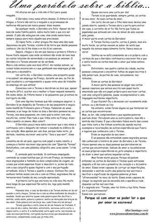 Uma parábola sobre a bíblia…
         Há alturas em que a vida não é fácil para quase                              Quase escrevia uma carta por dia!
ninguém…                                                                              Teresa ia-as guardando, sempre juntas, as cartas
         O Gervásio viveu numa altura dessas. O dinheiro era à              do seu amor. As suas cartas de amor.
míngua, o futuro não sorria a ninguém e as promessas de                               Um certo dia em que o filho mais novo deixou uma
melhoras não pareciam nunca passar disso mesmo.                             janela aberta, quando a Teresa abriu a porta para entrar
         De qualquer modo, o Gervásio era feliz. Apesar de ter              em casa, a corrente de ar foi tão forte que todas as
nascido numa família pobre, sabia muito bem o que era ser                   papeladas que estavam em cima do móvel da sala voaram
amado. O pão não sobejava em casa, mas ainda assim havia                    pela janela.
sempre espaço para mais alguém que precisasse.                              A maior parte eram cartas do Gervásio!
         Já rapaz feito, o amor pregou-lhe mais uma das suas.                         A Teresa fechou a porta, correu à janela, mas era
Apaixonou-se pela Teresa, vizinha lá da terra que desde pequeno             muito tarde, as cartas voavam ao sabor do vento que
conhecia. Um dia lá lhe disse e m dia lá se casaram.                        naquele dia estava especialmente forte. Nunca mais as
         Depois, chegou o dia em que nasceu o primeiro filhote e            veria!
houve festa naquela casa onde os móveis não eram de luxo mas                          Sentou-se no sofá consolando-se a si própria com a
os rostos reluziam de serenidade e as pessoas se amavam. O                  certeza de que o Gervásio continuaria a escrever-lhe e que
Gervásio e a Teresa amavam-se de verdade.                                   o vento levara as cartas mas não o amor que nelas estava
Mas a vida estava cada vez mais difícil. As rendas subiam, as               inscrito.
coisas todas encareciam e o que ganhavam nos empregos já não                          Entretanto, nos quatro cantos da cidade, muitas
dava para o necessário.                                                     pessoas começaram a encontrar folhas de papel escritas à
         Um certo dia, o Gervásio recebeu uma proposta quase                mão pelas ruas, às portas de casa, nos passeios, nos
irrecusável: um emprego na França, durante um ano, ao fim do                telhados…
qual receberia o correspondente a quase vinte anos de trabalho                        Eram as cartas do Gervásio!
no emprego em que estava!                                                             A maior parte das pessoas ao pegar nas cartas
         Conversou com a Teresa e decidiram os dois que, apesar             apenas reparava que estava escrita num papel muito
de muito difícil, aceitar era o melhor a fazer naquele momento.             amarelado que não era papel próprio para escrever cartas,
Em nome deles, do filhote menor e do pequenino que já estava na             com uma caligrafia péssima, quase incompreensível e uma
barriguita da mãe.                                                          linguagem muitíssimo imperfeita.
         Com uma lágrima teimosa que não conseguia segurar, o                         O que faziam? Ou a deixavam cair novamente onde
Gervásio lá se despediu da Teresa e do seu pequenote e seguiu               estava, ou a deitavam ao lixo.
numa manhã de Primavera para a França. Passaram-se umas                               No entanto, ainda foram alguns os que tentaram ler
semanas, e ao longo de todos os dias o Gervásio pensava na sua              as cartas que encontraram.
Teresa, nos seus pequenos, em como queria estar com eles,                   Mas, ao ler, não compreendiam o que aquelas palavras
escutá-los, contar-lhes tudo o que tinha visto na França, dizer-            queriam dizer. Percebiam uma ou outra palavra, mas não o
lhes o quanto os amava. Mas como?!                                          sentido das frases. É que o Gervásio falava muito das coisas
         O Gervásio pouco mais sabia escrever que o seu nome e              que tinha visto e lhe tinham acontecido usando muitos
continuava com o desgosto de remoer a saudade no silêncio do                exemplos e recordações de outras experiências que fizera
seu coração. Mas apenas por uns dias, porque numa noite, já                 e lugares que conhecera com a Teresa.
deitado, resolveu escrever uma carta: “Saia o que sair!”, disse                       Eram os segredos do seu amor…
ele.                                                                                  E as pessoas não entendiam esses segredos porque
Levantou-se de um pulo, agarrou num papel e numa caneta, e                  não conheciam a história de amor do Gervásio e da Teresa.
começou a tentar escrever algo parecido com “Querida Teresa”.               Houve apenas uma ou duas pessoas que perceberam as
Gatafunhou, com uma péssima caligrafia uma coisa assim: “crida              cartas que encontraram. Sabiam de amor e reconheceram
trêza”…                                                                     as suas próprias experiências no jeito simples e imperfeito
         E, animado pela novidade, lá continuou empolgado,                  de dizer o amor que estava naquelas cartas.
contando as coisas bonitas que já vira em França, os momentos                         Mas foram muito poucos. Porque só podiam
mais engraçados e também os mais complicados da viagem, as                  entender as cartas do Gervásio à Teresa quem estivesse
coisas que ainda esperava fazer e descobrir e, acima de tudo,               disposto a lê-las com a gramática do coração e o dicionário
com a sua caligrafia quase ilegível e com o seu português                   do amor. Esses eram capazes de corrigir as imperfeições,
arranhado, dizia à Teresa o quanto a amava. Contava-lhe como                desvendar o sentido oculto das palavras mal escritas e
sonhava tantas vezes com ela e com os filhos, segredava-lhe as              decifrar o significado de algumas palavras já meio
ternuras mais fundas do seu coração apaixonado.                             “afrancesadas” no meio do texto. Esses eram capazes de
         A primeira carta que escreveu na vida saiu-lhe muito               chegar ao segredo que se escondia sob a aparência rude
mais longa do que esperava! No outro dia, logo pela manhã,                  daquelas cartas mal escritas.
enviou-a.                                                                   E o segredo era: “Teresa, amo-te! Sinto a tua falta. Penso
          Passados dias, a casa do Gervásio e da Teresa encheu-se de sol    em ti constantemente!”
quando a carta chegou. Teresa leu-a com os olhos molhados de emoção e       Esses sim, percebiam…
saudade, tendo que soletrar quase cada palavra para lhe decifrar o
sentido, ainda assim, palavra a palavra, sentiu-se abraçada nos braços do     Porque só com amor se poder ler o que
seu amor. Cada palavra era um beijo seu, cada frase era um abraço!                    por amor se escreveu!
          Teresa guardou a carta como se de um tesouro se tratasse. E
era, mas só ela o sabia. Gervásio, entretanto, escreveu outra carta, e
depois outra, e outra. E ia melhorando carta após carta, escrevendo-as                                          (Rui Santiago cssr)
cada vez mais perfeitas, corrigindo muitos erros que abundavam em                                    www.jovensredentoristas.com.br
anteriores, completando coisas que já tinha dito.
 