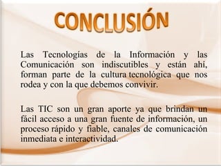Las Tecnologías de la Información y las
Comunicación son indiscutibles y están ahí,
forman parte de la cultura tecnológica que nos
rodea y con la que debemos convivir.
Las TIC son un gran aporte ya que brindan un
fácil acceso a una gran fuente de información, un
proceso rápido y fiable, canales de comunicación
inmediata e interactividad.

 